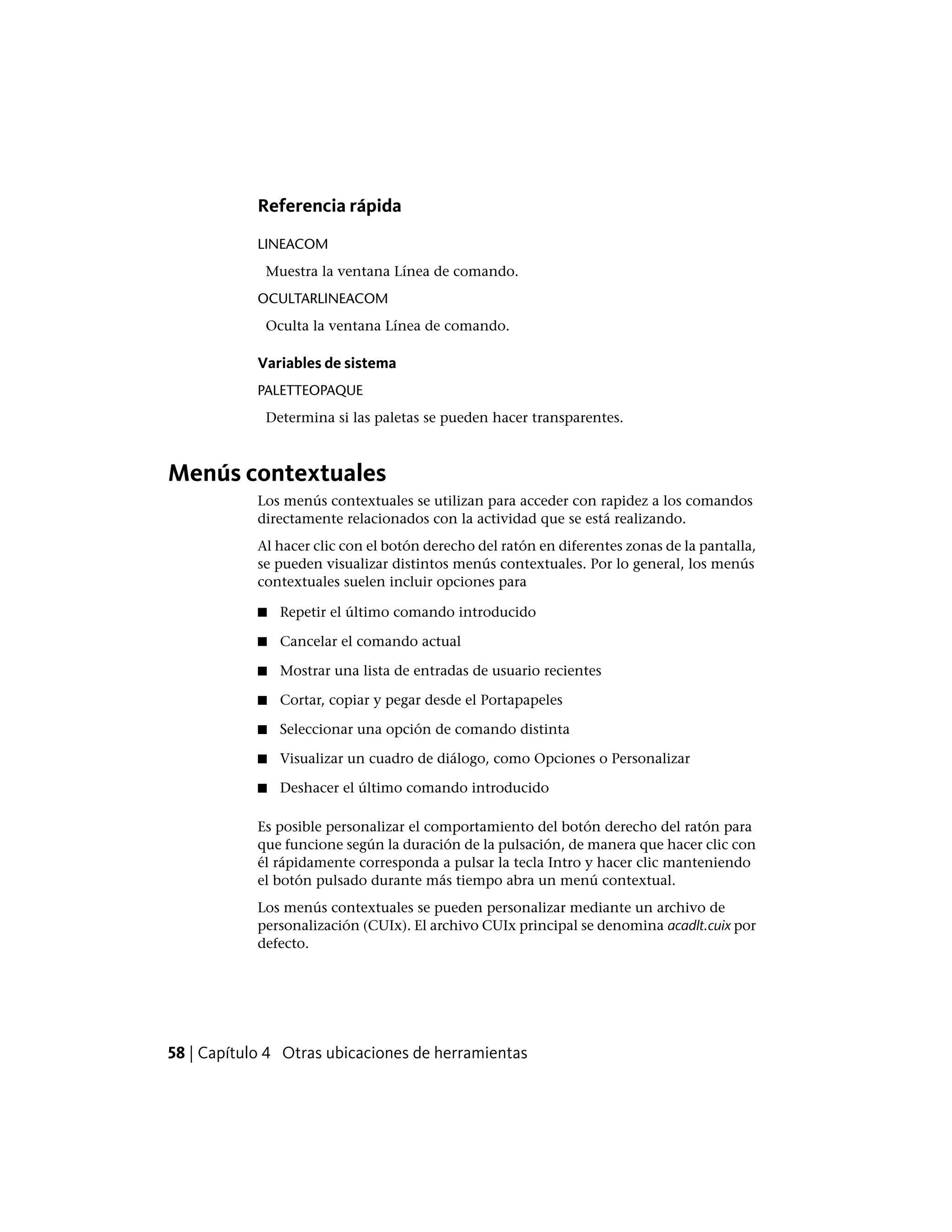 Referencia rápida
LINEACOM
Muestra la ventana Línea de comando.
OCULTARLINEACOM
Oculta la ventana Línea de comando.
Variables de sistema
PALETTEOPAQUE
Determina si las paletas se pueden hacer transparentes.
Menús contextuales
Los menús contextuales se utilizan para acceder con rapidez a los comandos
directamente relacionados con la actividad que se está realizando.
Al hacer clic con el botón derecho del ratón en diferentes zonas de la pantalla,
se pueden visualizar distintos menús contextuales. Por lo general, los menús
contextuales suelen incluir opciones para
■ Repetir el último comando introducido
■ Cancelar el comando actual
■ Mostrar una lista de entradas de usuario recientes
■ Cortar, copiar y pegar desde el Portapapeles
■ Seleccionar una opción de comando distinta
■ Visualizar un cuadro de diálogo, como Opciones o Personalizar
■ Deshacer el último comando introducido
Es posible personalizar el comportamiento del botón derecho del ratón para
que funcione según la duración de la pulsación, de manera que hacer clic con
él rápidamente corresponda a pulsar la tecla Intro y hacer clic manteniendo
el botón pulsado durante más tiempo abra un menú contextual.
Los menús contextuales se pueden personalizar mediante un archivo de
personalización (CUIx). El archivo CUIx principal se denomina acadlt.cuix por
defecto.
58 | Capítulo 4 Otras ubicaciones de herramientas
 