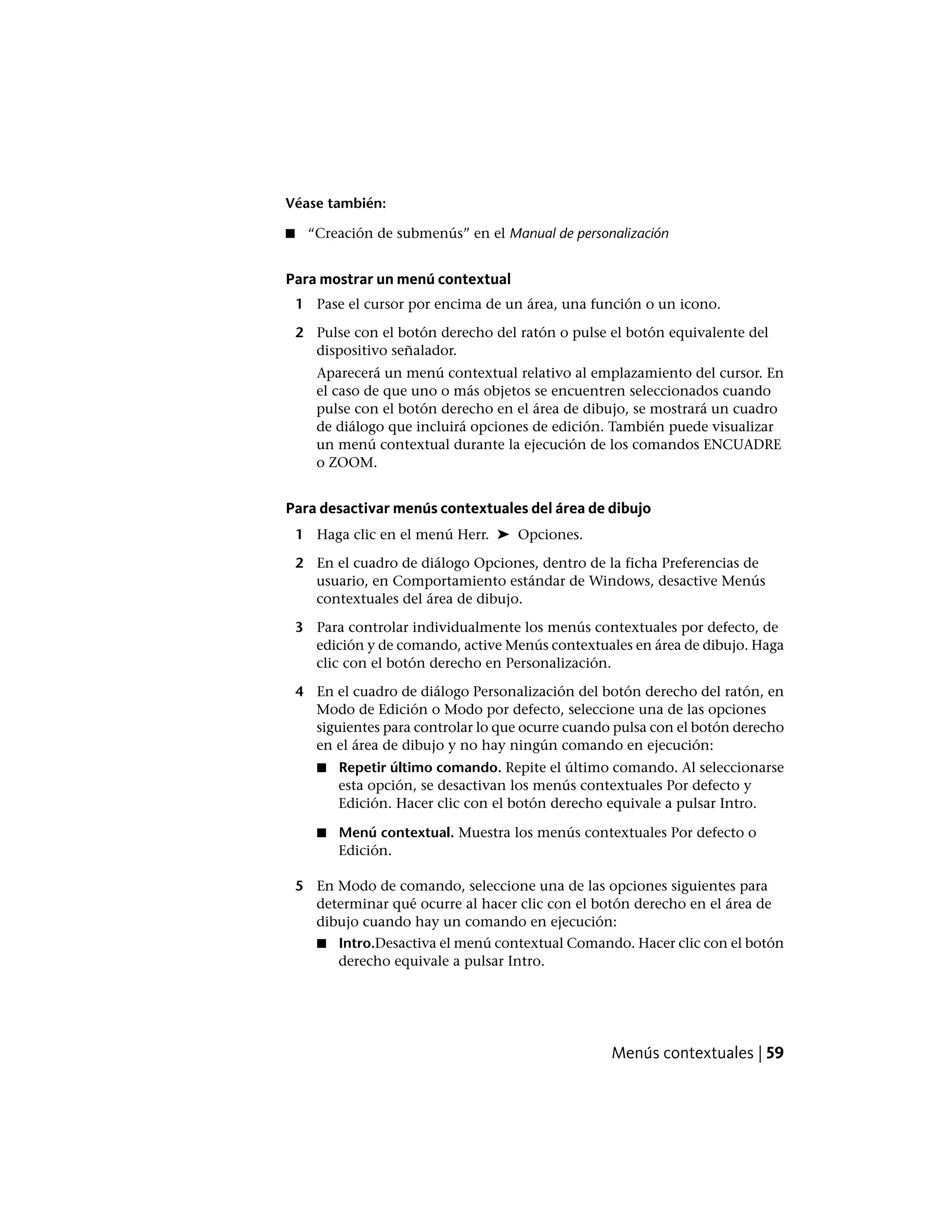 Véase también:
■ “Creación de submenús” en el Manual de personalización
Para mostrar un menú contextual
1 Pase el cursor por encima de un área, una función o un icono.
2 Pulse con el botón derecho del ratón o pulse el botón equivalente del
dispositivo señalador.
Aparecerá un menú contextual relativo al emplazamiento del cursor. En
el caso de que uno o más objetos se encuentren seleccionados cuando
pulse con el botón derecho en el área de dibujo, se mostrará un cuadro
de diálogo que incluirá opciones de edición. También puede visualizar
un menú contextual durante la ejecución de los comandos ENCUADRE
o ZOOM.
Para desactivar menús contextuales del área de dibujo
1 Haga clic en el menú Herr. ➤ Opciones.
2 En el cuadro de diálogo Opciones, dentro de la ficha Preferencias de
usuario, en Comportamiento estándar de Windows, desactive Menús
contextuales del área de dibujo.
3 Para controlar individualmente los menús contextuales por defecto, de
edición y de comando, active Menús contextuales en área de dibujo. Haga
clic con el botón derecho en Personalización.
4 En el cuadro de diálogo Personalización del botón derecho del ratón, en
Modo de Edición o Modo por defecto, seleccione una de las opciones
siguientes para controlar lo que ocurre cuando pulsa con el botón derecho
en el área de dibujo y no hay ningún comando en ejecución:
■ Repetir último comando. Repite el último comando. Al seleccionarse
esta opción, se desactivan los menús contextuales Por defecto y
Edición. Hacer clic con el botón derecho equivale a pulsar Intro.
■ Menú contextual. Muestra los menús contextuales Por defecto o
Edición.
5 En Modo de comando, seleccione una de las opciones siguientes para
determinar qué ocurre al hacer clic con el botón derecho en el área de
dibujo cuando hay un comando en ejecución:
■ Intro.Desactiva el menú contextual Comando. Hacer clic con el botón
derecho equivale a pulsar Intro.
Menús contextuales | 59
 