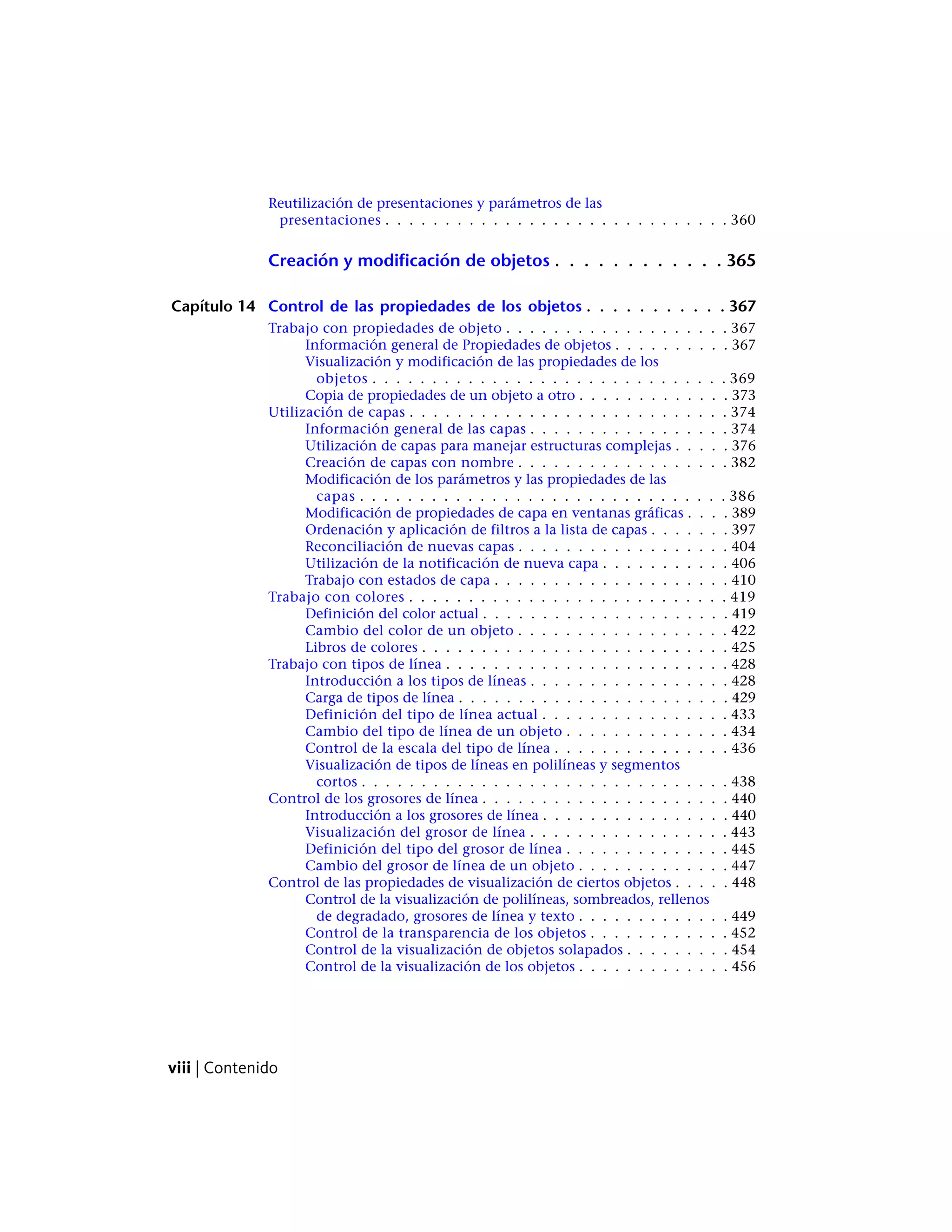 Reutilización de presentaciones y parámetros de las
presentaciones . . . . . . . . . . . . . . . . . . . . . . . . . . . . . 360
Creación y modificación de objetos . . . . . . . . . . . . 365
Capítulo 14 Control de las propiedades de los objetos . . . . . . . . . . . 367
Trabajo con propiedades de objeto . . . . . . . . . . . . . . . . . . . 367
Información general de Propiedades de objetos . . . . . . . . . . 367
Visualización y modificación de las propiedades de los
objetos . . . . . . . . . . . . . . . . . . . . . . . . . . . . . . 369
Copia de propiedades de un objeto a otro . . . . . . . . . . . . . 373
Utilización de capas . . . . . . . . . . . . . . . . . . . . . . . . . . . 374
Información general de las capas . . . . . . . . . . . . . . . . . 374
Utilización de capas para manejar estructuras complejas . . . . . 376
Creación de capas con nombre . . . . . . . . . . . . . . . . . . 382
Modificación de los parámetros y las propiedades de las
capas . . . . . . . . . . . . . . . . . . . . . . . . . . . . . . . 386
Modificación de propiedades de capa en ventanas gráficas . . . . 389
Ordenación y aplicación de filtros a la lista de capas . . . . . . . 397
Reconciliación de nuevas capas . . . . . . . . . . . . . . . . . . 404
Utilización de la notificación de nueva capa . . . . . . . . . . . 406
Trabajo con estados de capa . . . . . . . . . . . . . . . . . . . . 410
Trabajo con colores . . . . . . . . . . . . . . . . . . . . . . . . . . . 419
Definición del color actual . . . . . . . . . . . . . . . . . . . . . 419
Cambio del color de un objeto . . . . . . . . . . . . . . . . . . 422
Libros de colores . . . . . . . . . . . . . . . . . . . . . . . . . . 425
Trabajo con tipos de línea . . . . . . . . . . . . . . . . . . . . . . . . 428
Introducción a los tipos de líneas . . . . . . . . . . . . . . . . . 428
Carga de tipos de línea . . . . . . . . . . . . . . . . . . . . . . . 429
Definición del tipo de línea actual . . . . . . . . . . . . . . . . 433
Cambio del tipo de línea de un objeto . . . . . . . . . . . . . . 434
Control de la escala del tipo de línea . . . . . . . . . . . . . . . 436
Visualización de tipos de líneas en polilíneas y segmentos
cortos . . . . . . . . . . . . . . . . . . . . . . . . . . . . . . . 438
Control de los grosores de línea . . . . . . . . . . . . . . . . . . . . . 440
Introducción a los grosores de línea . . . . . . . . . . . . . . . . 440
Visualización del grosor de línea . . . . . . . . . . . . . . . . . 443
Definición del tipo del grosor de línea . . . . . . . . . . . . . . 445
Cambio del grosor de línea de un objeto . . . . . . . . . . . . . 447
Control de las propiedades de visualización de ciertos objetos . . . . . 448
Control de la visualización de polilíneas, sombreados, rellenos
de degradado, grosores de línea y texto . . . . . . . . . . . . . 449
Control de la transparencia de los objetos . . . . . . . . . . . . 452
Control de la visualización de objetos solapados . . . . . . . . . 454
Control de la visualización de los objetos . . . . . . . . . . . . . 456
viii | Contenido
 