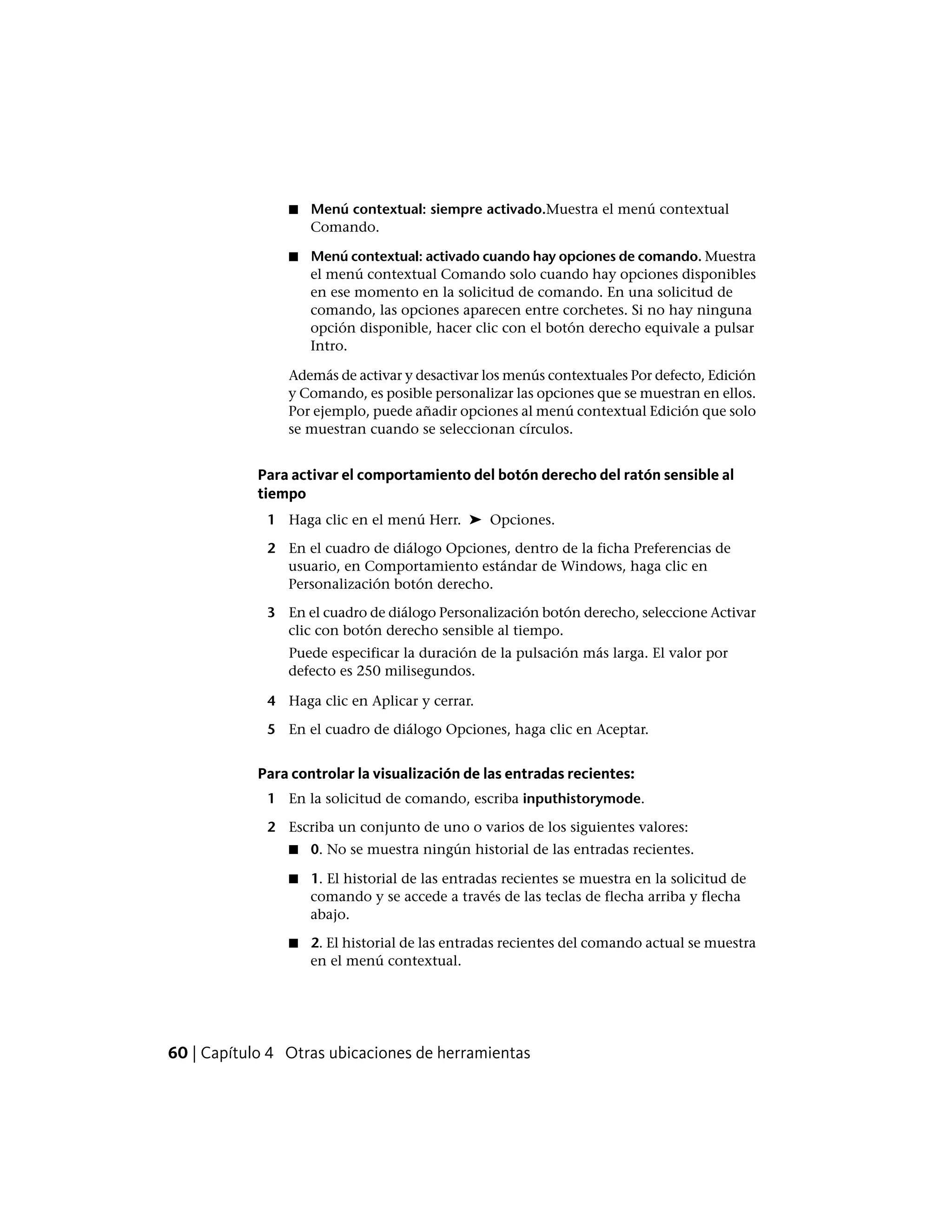 ■ Menú contextual: siempre activado.Muestra el menú contextual
Comando.
■ Menú contextual: activado cuando hay opciones de comando. Muestra
el menú contextual Comando solo cuando hay opciones disponibles
en ese momento en la solicitud de comando. En una solicitud de
comando, las opciones aparecen entre corchetes. Si no hay ninguna
opción disponible, hacer clic con el botón derecho equivale a pulsar
Intro.
Además de activar y desactivar los menús contextuales Por defecto, Edición
y Comando, es posible personalizar las opciones que se muestran en ellos.
Por ejemplo, puede añadir opciones al menú contextual Edición que solo
se muestran cuando se seleccionan círculos.
Para activar el comportamiento del botón derecho del ratón sensible al
tiempo
1 Haga clic en el menú Herr. ➤ Opciones.
2 En el cuadro de diálogo Opciones, dentro de la ficha Preferencias de
usuario, en Comportamiento estándar de Windows, haga clic en
Personalización botón derecho.
3 En el cuadro de diálogo Personalización botón derecho, seleccione Activar
clic con botón derecho sensible al tiempo.
Puede especificar la duración de la pulsación más larga. El valor por
defecto es 250 milisegundos.
4 Haga clic en Aplicar y cerrar.
5 En el cuadro de diálogo Opciones, haga clic en Aceptar.
Para controlar la visualización de las entradas recientes:
1 En la solicitud de comando, escriba inputhistorymode.
2 Escriba un conjunto de uno o varios de los siguientes valores:
■ 0. No se muestra ningún historial de las entradas recientes.
■ 1. El historial de las entradas recientes se muestra en la solicitud de
comando y se accede a través de las teclas de flecha arriba y flecha
abajo.
■ 2. El historial de las entradas recientes del comando actual se muestra
en el menú contextual.
60 | Capítulo 4 Otras ubicaciones de herramientas
 