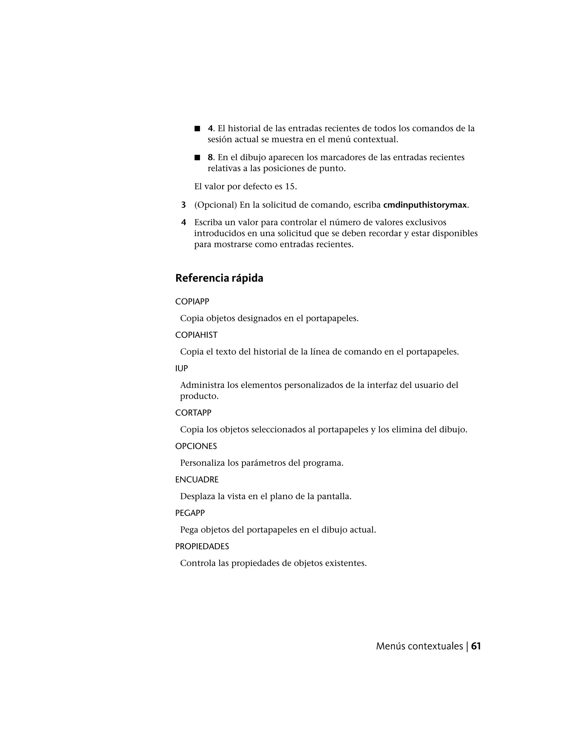 ■ 4. El historial de las entradas recientes de todos los comandos de la
sesión actual se muestra en el menú contextual.
■ 8. En el dibujo aparecen los marcadores de las entradas recientes
relativas a las posiciones de punto.
El valor por defecto es 15.
3 (Opcional) En la solicitud de comando, escriba cmdinputhistorymax.
4 Escriba un valor para controlar el número de valores exclusivos
introducidos en una solicitud que se deben recordar y estar disponibles
para mostrarse como entradas recientes.
Referencia rápida
COPIAPP
Copia objetos designados en el portapapeles.
COPIAHIST
Copia el texto del historial de la línea de comando en el portapapeles.
IUP
Administra los elementos personalizados de la interfaz del usuario del
producto.
CORTAPP
Copia los objetos seleccionados al portapapeles y los elimina del dibujo.
OPCIONES
Personaliza los parámetros del programa.
ENCUADRE
Desplaza la vista en el plano de la pantalla.
PEGAPP
Pega objetos del portapapeles en el dibujo actual.
PROPIEDADES
Controla las propiedades de objetos existentes.
Menús contextuales | 61
 