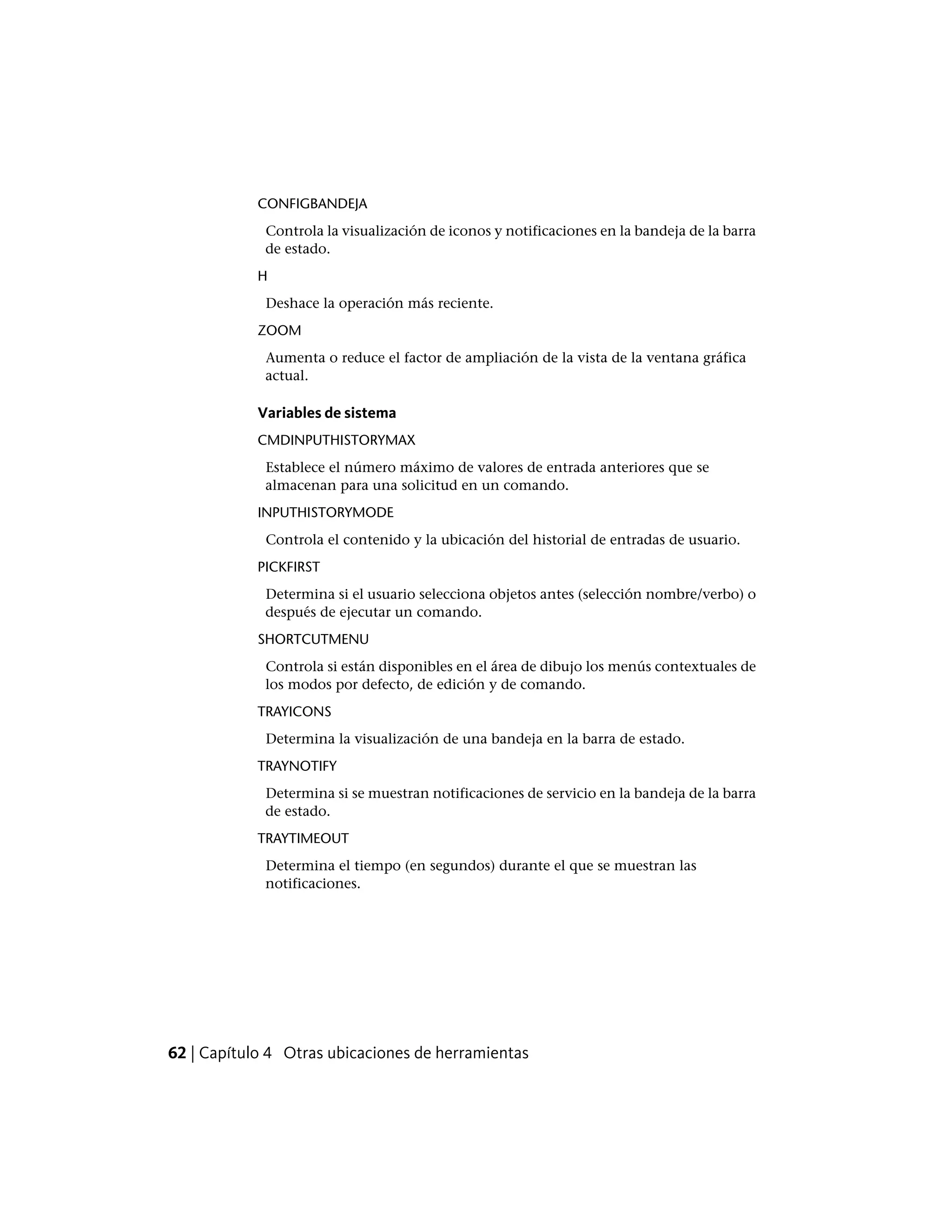 CONFIGBANDEJA
Controla la visualización de iconos y notificaciones en la bandeja de la barra
de estado.
H
Deshace la operación más reciente.
ZOOM
Aumenta o reduce el factor de ampliación de la vista de la ventana gráfica
actual.
Variables de sistema
CMDINPUTHISTORYMAX
Establece el número máximo de valores de entrada anteriores que se
almacenan para una solicitud en un comando.
INPUTHISTORYMODE
Controla el contenido y la ubicación del historial de entradas de usuario.
PICKFIRST
Determina si el usuario selecciona objetos antes (selección nombre/verbo) o
después de ejecutar un comando.
SHORTCUTMENU
Controla si están disponibles en el área de dibujo los menús contextuales de
los modos por defecto, de edición y de comando.
TRAYICONS
Determina la visualización de una bandeja en la barra de estado.
TRAYNOTIFY
Determina si se muestran notificaciones de servicio en la bandeja de la barra
de estado.
TRAYTIMEOUT
Determina el tiempo (en segundos) durante el que se muestran las
notificaciones.
62 | Capítulo 4 Otras ubicaciones de herramientas
 