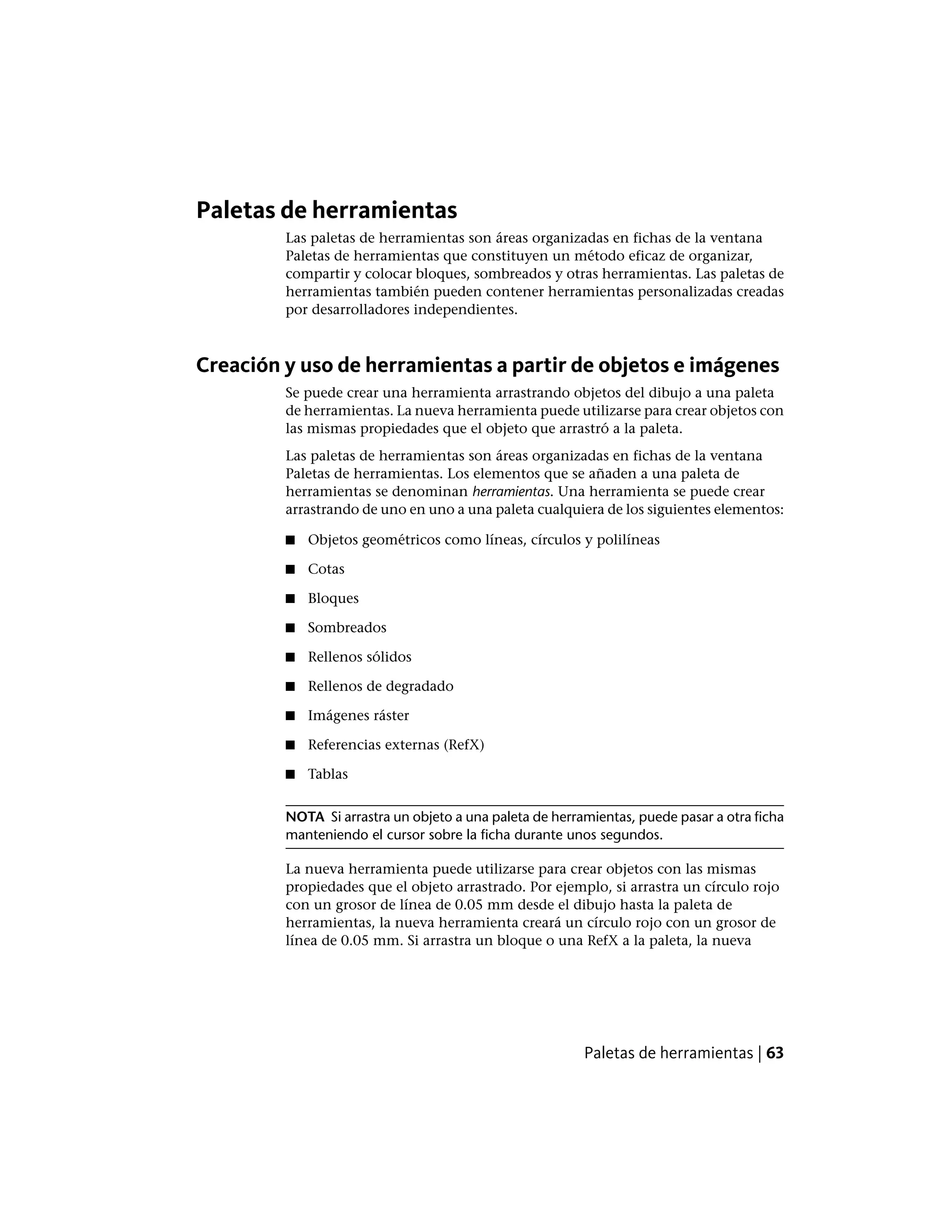 Paletas de herramientas
Las paletas de herramientas son áreas organizadas en fichas de la ventana
Paletas de herramientas que constituyen un método eficaz de organizar,
compartir y colocar bloques, sombreados y otras herramientas. Las paletas de
herramientas también pueden contener herramientas personalizadas creadas
por desarrolladores independientes.
Creación y uso de herramientas a partir de objetos e imágenes
Se puede crear una herramienta arrastrando objetos del dibujo a una paleta
de herramientas. La nueva herramienta puede utilizarse para crear objetos con
las mismas propiedades que el objeto que arrastró a la paleta.
Las paletas de herramientas son áreas organizadas en fichas de la ventana
Paletas de herramientas. Los elementos que se añaden a una paleta de
herramientas se denominan herramientas. Una herramienta se puede crear
arrastrando de uno en uno a una paleta cualquiera de los siguientes elementos:
■ Objetos geométricos como líneas, círculos y polilíneas
■ Cotas
■ Bloques
■ Sombreados
■ Rellenos sólidos
■ Rellenos de degradado
■ Imágenes ráster
■ Referencias externas (RefX)
■ Tablas
NOTA Si arrastra un objeto a una paleta de herramientas, puede pasar a otra ficha
manteniendo el cursor sobre la ficha durante unos segundos.
La nueva herramienta puede utilizarse para crear objetos con las mismas
propiedades que el objeto arrastrado. Por ejemplo, si arrastra un círculo rojo
con un grosor de línea de 0.05 mm desde el dibujo hasta la paleta de
herramientas, la nueva herramienta creará un círculo rojo con un grosor de
línea de 0.05 mm. Si arrastra un bloque o una RefX a la paleta, la nueva
Paletas de herramientas | 63
 