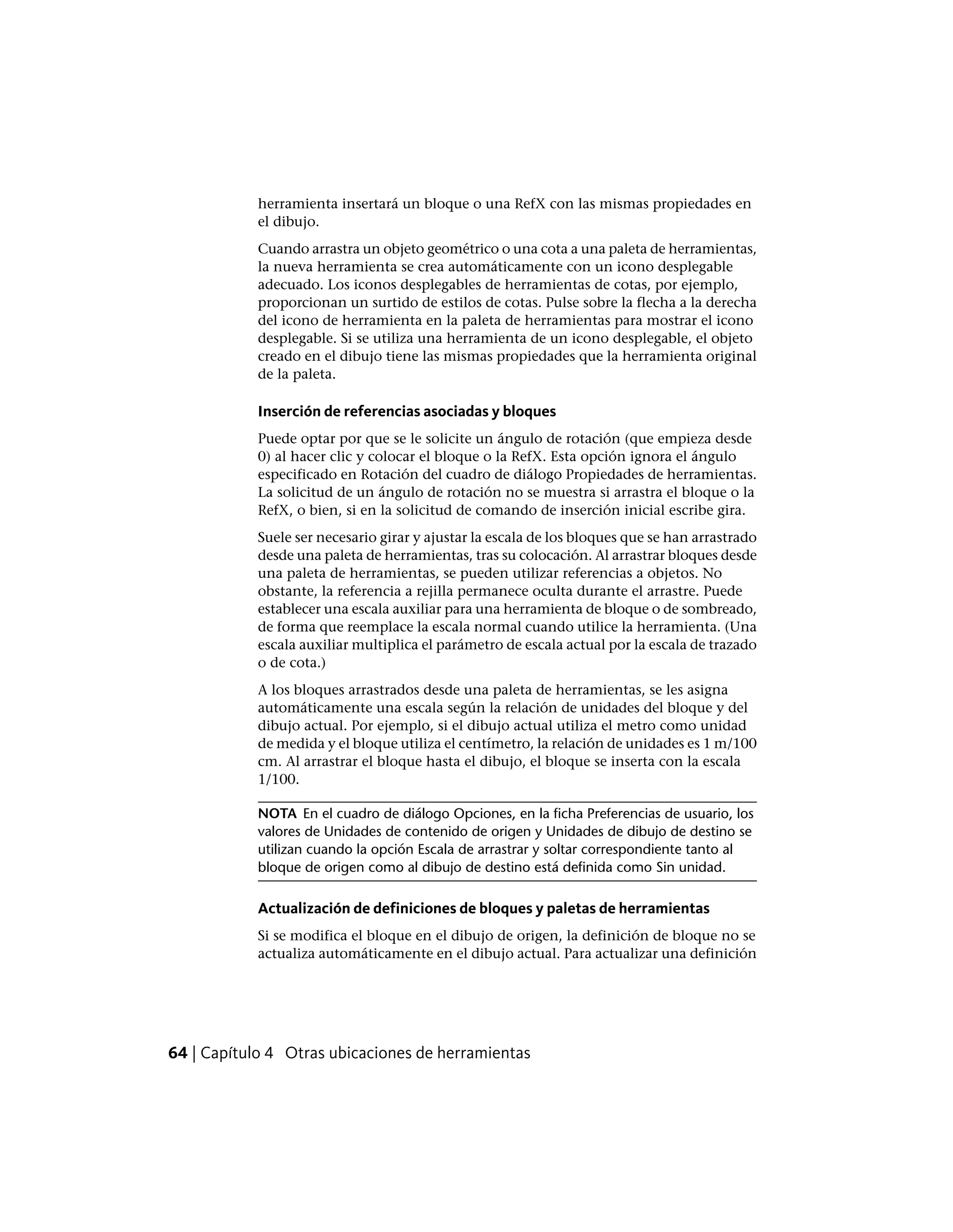 herramienta insertará un bloque o una RefX con las mismas propiedades en
el dibujo.
Cuando arrastra un objeto geométrico o una cota a una paleta de herramientas,
la nueva herramienta se crea automáticamente con un icono desplegable
adecuado. Los iconos desplegables de herramientas de cotas, por ejemplo,
proporcionan un surtido de estilos de cotas. Pulse sobre la flecha a la derecha
del icono de herramienta en la paleta de herramientas para mostrar el icono
desplegable. Si se utiliza una herramienta de un icono desplegable, el objeto
creado en el dibujo tiene las mismas propiedades que la herramienta original
de la paleta.
Inserción de referencias asociadas y bloques
Puede optar por que se le solicite un ángulo de rotación (que empieza desde
0) al hacer clic y colocar el bloque o la RefX. Esta opción ignora el ángulo
especificado en Rotación del cuadro de diálogo Propiedades de herramientas.
La solicitud de un ángulo de rotación no se muestra si arrastra el bloque o la
RefX, o bien, si en la solicitud de comando de inserción inicial escribe gira.
Suele ser necesario girar y ajustar la escala de los bloques que se han arrastrado
desde una paleta de herramientas, tras su colocación. Al arrastrar bloques desde
una paleta de herramientas, se pueden utilizar referencias a objetos. No
obstante, la referencia a rejilla permanece oculta durante el arrastre. Puede
establecer una escala auxiliar para una herramienta de bloque o de sombreado,
de forma que reemplace la escala normal cuando utilice la herramienta. (Una
escala auxiliar multiplica el parámetro de escala actual por la escala de trazado
o de cota.)
A los bloques arrastrados desde una paleta de herramientas, se les asigna
automáticamente una escala según la relación de unidades del bloque y del
dibujo actual. Por ejemplo, si el dibujo actual utiliza el metro como unidad
de medida y el bloque utiliza el centímetro, la relación de unidades es 1 m/100
cm. Al arrastrar el bloque hasta el dibujo, el bloque se inserta con la escala
1/100.
NOTA En el cuadro de diálogo Opciones, en la ficha Preferencias de usuario, los
valores de Unidades de contenido de origen y Unidades de dibujo de destino se
utilizan cuando la opción Escala de arrastrar y soltar correspondiente tanto al
bloque de origen como al dibujo de destino está definida como Sin unidad.
Actualización de definiciones de bloques y paletas de herramientas
Si se modifica el bloque en el dibujo de origen, la definición de bloque no se
actualiza automáticamente en el dibujo actual. Para actualizar una definición
64 | Capítulo 4 Otras ubicaciones de herramientas
 