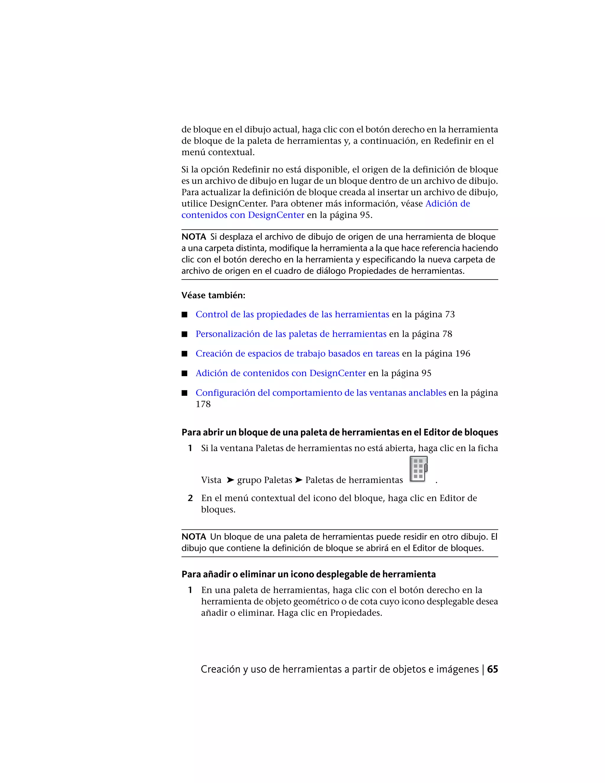 de bloque en el dibujo actual, haga clic con el botón derecho en la herramienta
de bloque de la paleta de herramientas y, a continuación, en Redefinir en el
menú contextual.
Si la opción Redefinir no está disponible, el origen de la definición de bloque
es un archivo de dibujo en lugar de un bloque dentro de un archivo de dibujo.
Para actualizar la definición de bloque creada al insertar un archivo de dibujo,
utilice DesignCenter. Para obtener más información, véase Adición de
contenidos con DesignCenter en la página 95.
NOTA Si desplaza el archivo de dibujo de origen de una herramienta de bloque
a una carpeta distinta, modifique la herramienta a la que hace referencia haciendo
clic con el botón derecho en la herramienta y especificando la nueva carpeta de
archivo de origen en el cuadro de diálogo Propiedades de herramientas.
Véase también:
■ Control de las propiedades de las herramientas en la página 73
■ Personalización de las paletas de herramientas en la página 78
■ Creación de espacios de trabajo basados en tareas en la página 196
■ Adición de contenidos con DesignCenter en la página 95
■ Configuración del comportamiento de las ventanas anclables en la página
178
Para abrir un bloque de una paleta de herramientas en el Editor de bloques
1 Si la ventana Paletas de herramientas no está abierta, haga clic en la ficha
Vista ➤ grupo Paletas ➤ Paletas de herramientas .
2 En el menú contextual del icono del bloque, haga clic en Editor de
bloques.
NOTA Un bloque de una paleta de herramientas puede residir en otro dibujo. El
dibujo que contiene la definición de bloque se abrirá en el Editor de bloques.
Para añadir o eliminar un icono desplegable de herramienta
1 En una paleta de herramientas, haga clic con el botón derecho en la
herramienta de objeto geométrico o de cota cuyo icono desplegable desea
añadir o eliminar. Haga clic en Propiedades.
Creación y uso de herramientas a partir de objetos e imágenes | 65
 