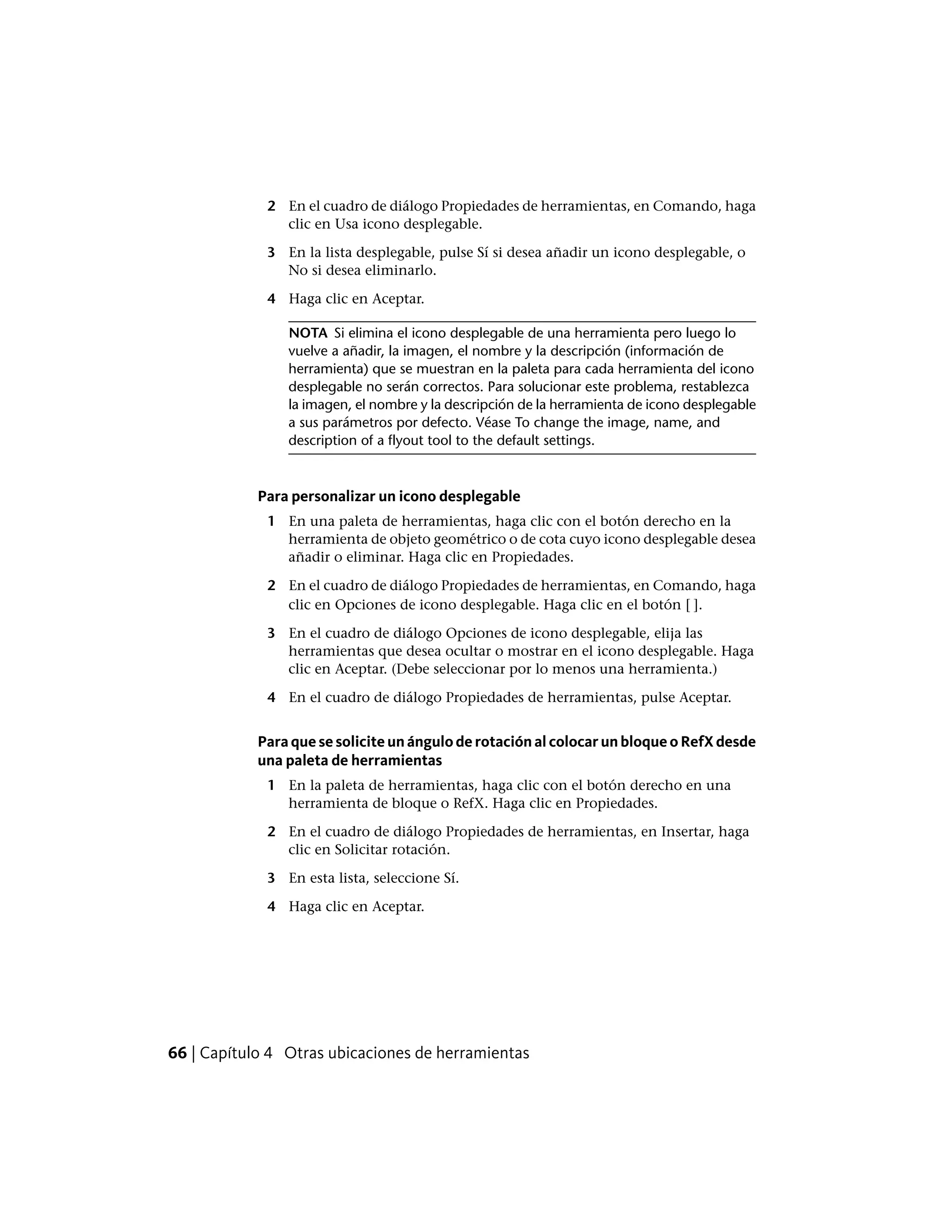 2 En el cuadro de diálogo Propiedades de herramientas, en Comando, haga
clic en Usa icono desplegable.
3 En la lista desplegable, pulse Sí si desea añadir un icono desplegable, o
No si desea eliminarlo.
4 Haga clic en Aceptar.
NOTA Si elimina el icono desplegable de una herramienta pero luego lo
vuelve a añadir, la imagen, el nombre y la descripción (información de
herramienta) que se muestran en la paleta para cada herramienta del icono
desplegable no serán correctos. Para solucionar este problema, restablezca
la imagen, el nombre y la descripción de la herramienta de icono desplegable
a sus parámetros por defecto. Véase To change the image, name, and
description of a flyout tool to the default settings.
Para personalizar un icono desplegable
1 En una paleta de herramientas, haga clic con el botón derecho en la
herramienta de objeto geométrico o de cota cuyo icono desplegable desea
añadir o eliminar. Haga clic en Propiedades.
2 En el cuadro de diálogo Propiedades de herramientas, en Comando, haga
clic en Opciones de icono desplegable. Haga clic en el botón [ ].
3 En el cuadro de diálogo Opciones de icono desplegable, elija las
herramientas que desea ocultar o mostrar en el icono desplegable. Haga
clic en Aceptar. (Debe seleccionar por lo menos una herramienta.)
4 En el cuadro de diálogo Propiedades de herramientas, pulse Aceptar.
Para que se solicite un ángulo de rotación al colocar un bloque o RefX desde
una paleta de herramientas
1 En la paleta de herramientas, haga clic con el botón derecho en una
herramienta de bloque o RefX. Haga clic en Propiedades.
2 En el cuadro de diálogo Propiedades de herramientas, en Insertar, haga
clic en Solicitar rotación.
3 En esta lista, seleccione Sí.
4 Haga clic en Aceptar.
66 | Capítulo 4 Otras ubicaciones de herramientas
 