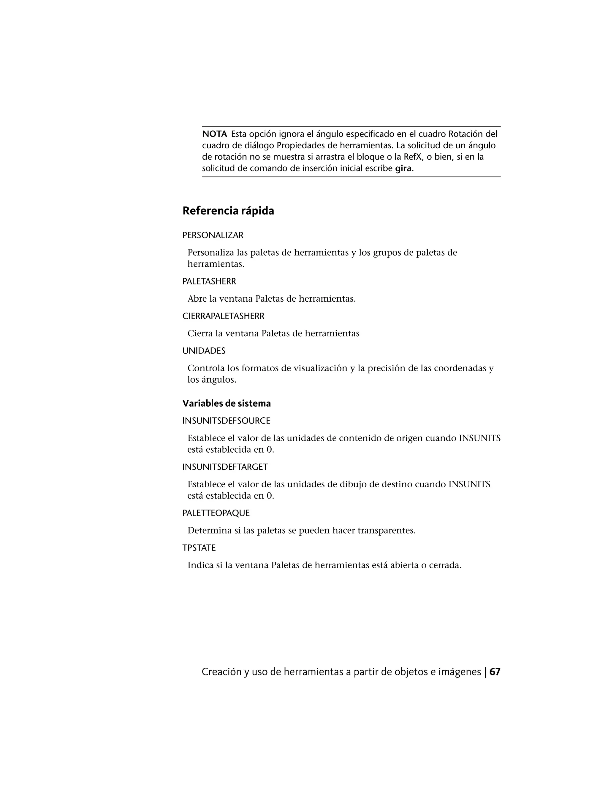 NOTA Esta opción ignora el ángulo especificado en el cuadro Rotación del
cuadro de diálogo Propiedades de herramientas. La solicitud de un ángulo
de rotación no se muestra si arrastra el bloque o la RefX, o bien, si en la
solicitud de comando de inserción inicial escribe gira.
Referencia rápida
PERSONALIZAR
Personaliza las paletas de herramientas y los grupos de paletas de
herramientas.
PALETASHERR
Abre la ventana Paletas de herramientas.
CIERRAPALETASHERR
Cierra la ventana Paletas de herramientas
UNIDADES
Controla los formatos de visualización y la precisión de las coordenadas y
los ángulos.
Variables de sistema
INSUNITSDEFSOURCE
Establece el valor de las unidades de contenido de origen cuando INSUNITS
está establecida en 0.
INSUNITSDEFTARGET
Establece el valor de las unidades de dibujo de destino cuando INSUNITS
está establecida en 0.
PALETTEOPAQUE
Determina si las paletas se pueden hacer transparentes.
TPSTATE
Indica si la ventana Paletas de herramientas está abierta o cerrada.
Creación y uso de herramientas a partir de objetos e imágenes | 67
 