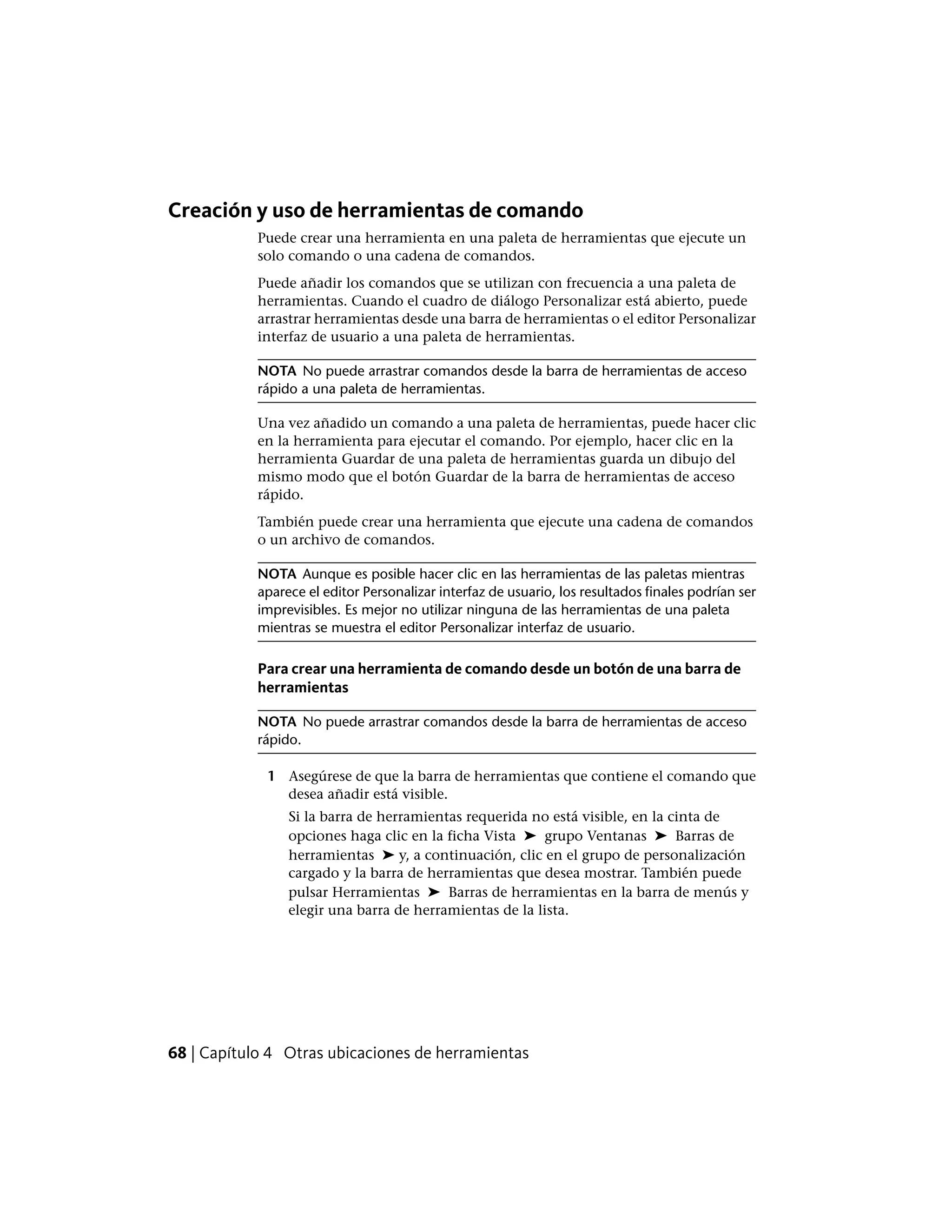 Creación y uso de herramientas de comando
Puede crear una herramienta en una paleta de herramientas que ejecute un
solo comando o una cadena de comandos.
Puede añadir los comandos que se utilizan con frecuencia a una paleta de
herramientas. Cuando el cuadro de diálogo Personalizar está abierto, puede
arrastrar herramientas desde una barra de herramientas o el editor Personalizar
interfaz de usuario a una paleta de herramientas.
NOTA No puede arrastrar comandos desde la barra de herramientas de acceso
rápido a una paleta de herramientas.
Una vez añadido un comando a una paleta de herramientas, puede hacer clic
en la herramienta para ejecutar el comando. Por ejemplo, hacer clic en la
herramienta Guardar de una paleta de herramientas guarda un dibujo del
mismo modo que el botón Guardar de la barra de herramientas de acceso
rápido.
También puede crear una herramienta que ejecute una cadena de comandos
o un archivo de comandos.
NOTA Aunque es posible hacer clic en las herramientas de las paletas mientras
aparece el editor Personalizar interfaz de usuario, los resultados finales podrían ser
imprevisibles. Es mejor no utilizar ninguna de las herramientas de una paleta
mientras se muestra el editor Personalizar interfaz de usuario.
Para crear una herramienta de comando desde un botón de una barra de
herramientas
NOTA No puede arrastrar comandos desde la barra de herramientas de acceso
rápido.
1 Asegúrese de que la barra de herramientas que contiene el comando que
desea añadir está visible.
Si la barra de herramientas requerida no está visible, en la cinta de
opciones haga clic en la ficha Vista ➤ grupo Ventanas ➤ Barras de
herramientas ➤ y, a continuación, clic en el grupo de personalización
cargado y la barra de herramientas que desea mostrar. También puede
pulsar Herramientas ➤ Barras de herramientas en la barra de menús y
elegir una barra de herramientas de la lista.
68 | Capítulo 4 Otras ubicaciones de herramientas
 
