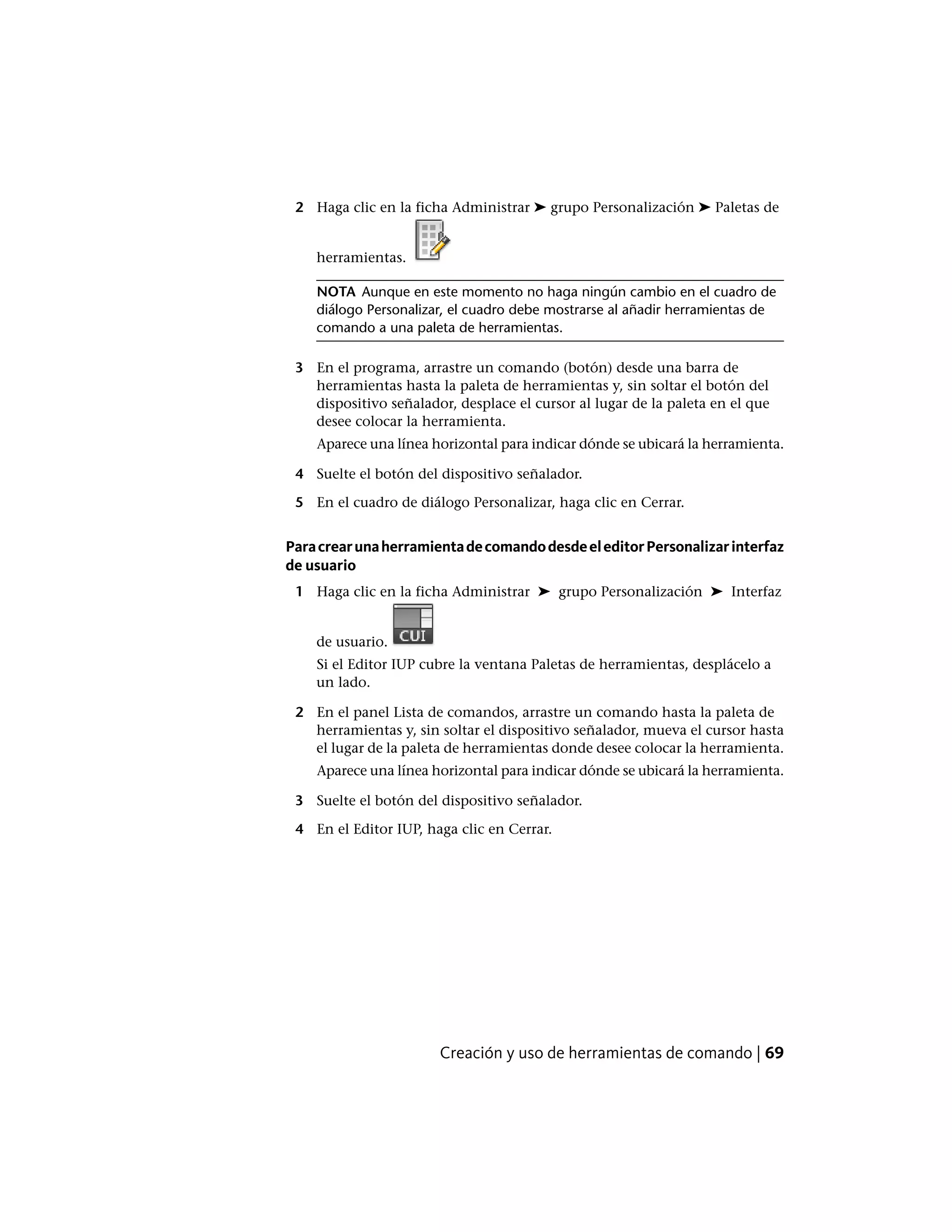 2 Haga clic en la ficha Administrar ➤ grupo Personalización ➤ Paletas de
herramientas.
NOTA Aunque en este momento no haga ningún cambio en el cuadro de
diálogo Personalizar, el cuadro debe mostrarse al añadir herramientas de
comando a una paleta de herramientas.
3 En el programa, arrastre un comando (botón) desde una barra de
herramientas hasta la paleta de herramientas y, sin soltar el botón del
dispositivo señalador, desplace el cursor al lugar de la paleta en el que
desee colocar la herramienta.
Aparece una línea horizontal para indicar dónde se ubicará la herramienta.
4 Suelte el botón del dispositivo señalador.
5 En el cuadro de diálogo Personalizar, haga clic en Cerrar.
ParacrearunaherramientadecomandodesdeeleditorPersonalizarinterfaz
de usuario
1 Haga clic en la ficha Administrar ➤ grupo Personalización ➤ Interfaz
de usuario.
Si el Editor IUP cubre la ventana Paletas de herramientas, desplácelo a
un lado.
2 En el panel Lista de comandos, arrastre un comando hasta la paleta de
herramientas y, sin soltar el dispositivo señalador, mueva el cursor hasta
el lugar de la paleta de herramientas donde desee colocar la herramienta.
Aparece una línea horizontal para indicar dónde se ubicará la herramienta.
3 Suelte el botón del dispositivo señalador.
4 En el Editor IUP, haga clic en Cerrar.
Creación y uso de herramientas de comando | 69
 