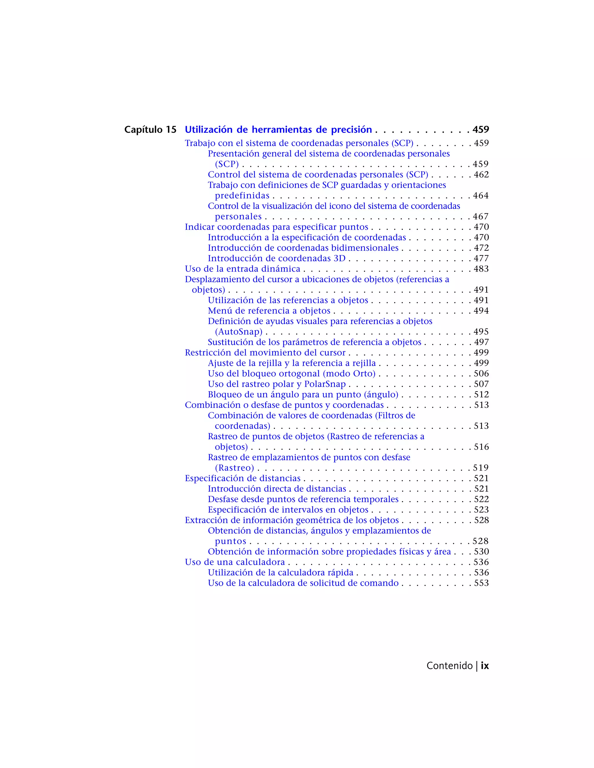 Capítulo 15 Utilización de herramientas de precisión . . . . . . . . . . . . 459
Trabajo con el sistema de coordenadas personales (SCP) . . . . . . . . 459
Presentación general del sistema de coordenadas personales
(SCP) . . . . . . . . . . . . . . . . . . . . . . . . . . . . . . . 459
Control del sistema de coordenadas personales (SCP) . . . . . . 462
Trabajo con definiciones de SCP guardadas y orientaciones
predefinidas . . . . . . . . . . . . . . . . . . . . . . . . . . . 464
Control de la visualización del icono del sistema de coordenadas
personales . . . . . . . . . . . . . . . . . . . . . . . . . . . . 467
Indicar coordenadas para especificar puntos . . . . . . . . . . . . . . 470
Introducción a la especificación de coordenadas . . . . . . . . . 470
Introducción de coordenadas bidimensionales . . . . . . . . . . 472
Introducción de coordenadas 3D . . . . . . . . . . . . . . . . . 477
Uso de la entrada dinámica . . . . . . . . . . . . . . . . . . . . . . . 483
Desplazamiento del cursor a ubicaciones de objetos (referencias a
objetos) . . . . . . . . . . . . . . . . . . . . . . . . . . . . . . . . . 491
Utilización de las referencias a objetos . . . . . . . . . . . . . . 491
Menú de referencia a objetos . . . . . . . . . . . . . . . . . . . 494
Definición de ayudas visuales para referencias a objetos
(AutoSnap) . . . . . . . . . . . . . . . . . . . . . . . . . . . . 495
Sustitución de los parámetros de referencia a objetos . . . . . . . 497
Restricción del movimiento del cursor . . . . . . . . . . . . . . . . . 499
Ajuste de la rejilla y la referencia a rejilla . . . . . . . . . . . . . 499
Uso del bloqueo ortogonal (modo Orto) . . . . . . . . . . . . . 506
Uso del rastreo polar y PolarSnap . . . . . . . . . . . . . . . . . 507
Bloqueo de un ángulo para un punto (ángulo) . . . . . . . . . . 512
Combinación o desfase de puntos y coordenadas . . . . . . . . . . . . 513
Combinación de valores de coordenadas (Filtros de
coordenadas) . . . . . . . . . . . . . . . . . . . . . . . . . . . 513
Rastreo de puntos de objetos (Rastreo de referencias a
objetos) . . . . . . . . . . . . . . . . . . . . . . . . . . . . . . 516
Rastreo de emplazamientos de puntos con desfase
(Rastreo) . . . . . . . . . . . . . . . . . . . . . . . . . . . . . 519
Especificación de distancias . . . . . . . . . . . . . . . . . . . . . . . 521
Introducción directa de distancias . . . . . . . . . . . . . . . . . 521
Desfase desde puntos de referencia temporales . . . . . . . . . . 522
Especificación de intervalos en objetos . . . . . . . . . . . . . . 523
Extracción de información geométrica de los objetos . . . . . . . . . . 528
Obtención de distancias, ángulos y emplazamientos de
puntos . . . . . . . . . . . . . . . . . . . . . . . . . . . . . . 528
Obtención de información sobre propiedades físicas y área . . . 530
Uso de una calculadora . . . . . . . . . . . . . . . . . . . . . . . . . 536
Utilización de la calculadora rápida . . . . . . . . . . . . . . . . 536
Uso de la calculadora de solicitud de comando . . . . . . . . . . 553
Contenido | ix
 