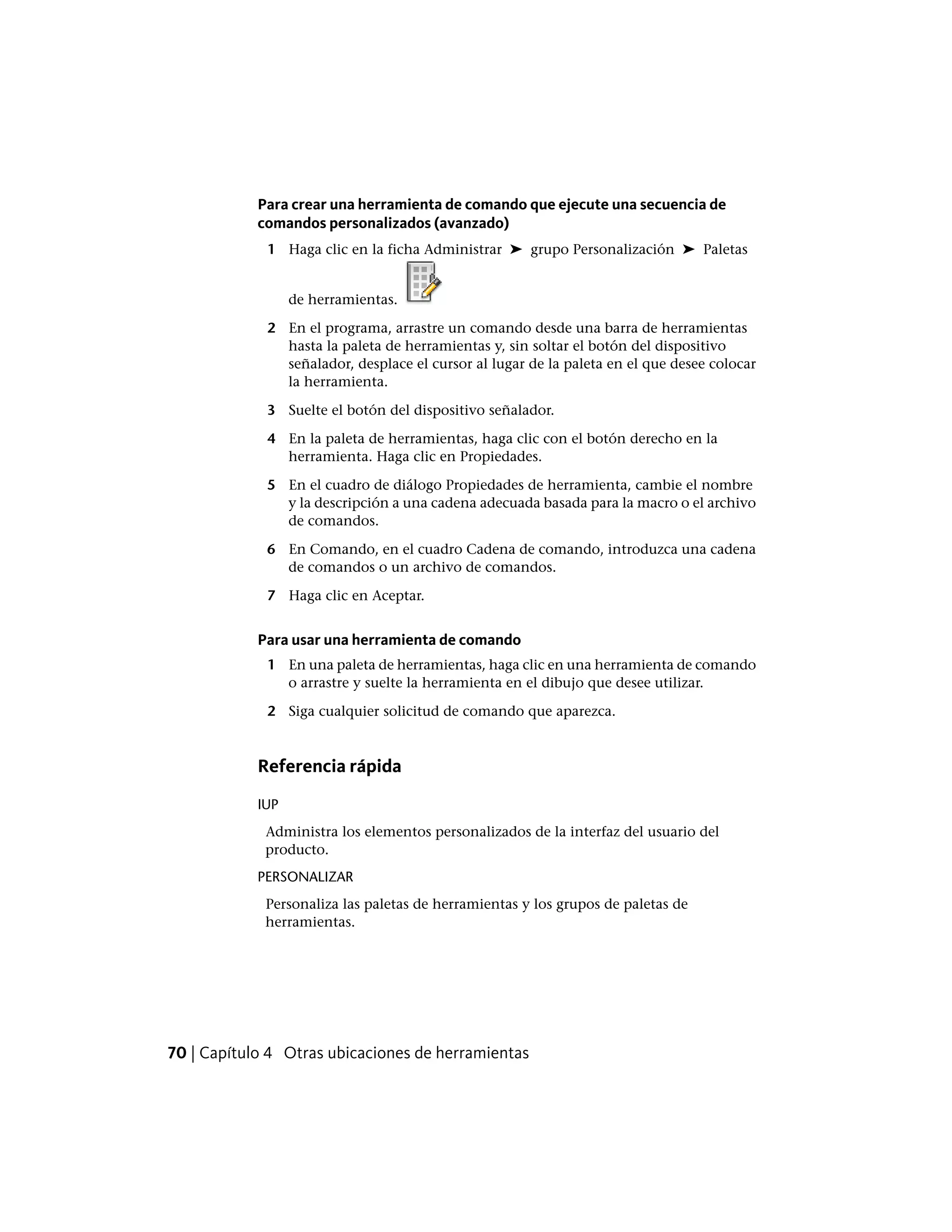 Para crear una herramienta de comando que ejecute una secuencia de
comandos personalizados (avanzado)
1 Haga clic en la ficha Administrar ➤ grupo Personalización ➤ Paletas
de herramientas.
2 En el programa, arrastre un comando desde una barra de herramientas
hasta la paleta de herramientas y, sin soltar el botón del dispositivo
señalador, desplace el cursor al lugar de la paleta en el que desee colocar
la herramienta.
3 Suelte el botón del dispositivo señalador.
4 En la paleta de herramientas, haga clic con el botón derecho en la
herramienta. Haga clic en Propiedades.
5 En el cuadro de diálogo Propiedades de herramienta, cambie el nombre
y la descripción a una cadena adecuada basada para la macro o el archivo
de comandos.
6 En Comando, en el cuadro Cadena de comando, introduzca una cadena
de comandos o un archivo de comandos.
7 Haga clic en Aceptar.
Para usar una herramienta de comando
1 En una paleta de herramientas, haga clic en una herramienta de comando
o arrastre y suelte la herramienta en el dibujo que desee utilizar.
2 Siga cualquier solicitud de comando que aparezca.
Referencia rápida
IUP
Administra los elementos personalizados de la interfaz del usuario del
producto.
PERSONALIZAR
Personaliza las paletas de herramientas y los grupos de paletas de
herramientas.
70 | Capítulo 4 Otras ubicaciones de herramientas
 