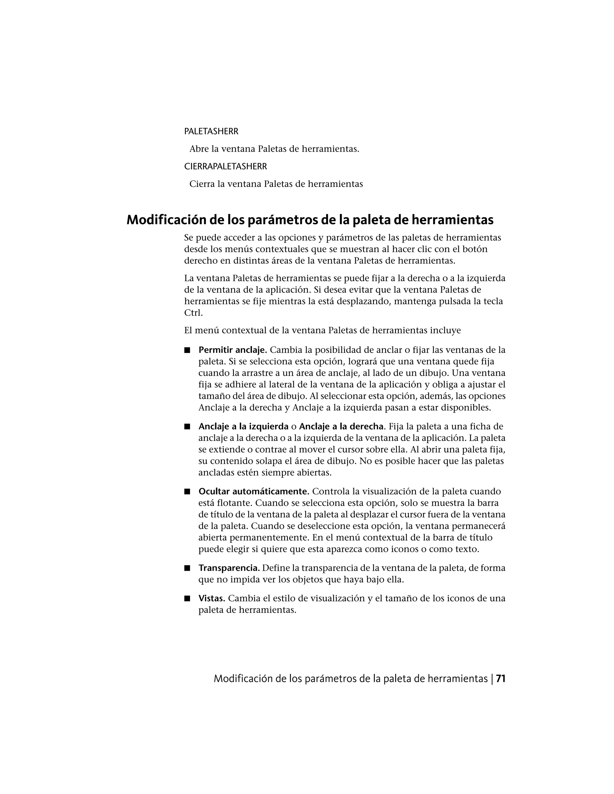 PALETASHERR
Abre la ventana Paletas de herramientas.
CIERRAPALETASHERR
Cierra la ventana Paletas de herramientas
Modificación de los parámetros de la paleta de herramientas
Se puede acceder a las opciones y parámetros de las paletas de herramientas
desde los menús contextuales que se muestran al hacer clic con el botón
derecho en distintas áreas de la ventana Paletas de herramientas.
La ventana Paletas de herramientas se puede fijar a la derecha o a la izquierda
de la ventana de la aplicación. Si desea evitar que la ventana Paletas de
herramientas se fije mientras la está desplazando, mantenga pulsada la tecla
Ctrl.
El menú contextual de la ventana Paletas de herramientas incluye
■ Permitir anclaje. Cambia la posibilidad de anclar o fijar las ventanas de la
paleta. Si se selecciona esta opción, logrará que una ventana quede fija
cuando la arrastre a un área de anclaje, al lado de un dibujo. Una ventana
fija se adhiere al lateral de la ventana de la aplicación y obliga a ajustar el
tamaño del área de dibujo. Al seleccionar esta opción, además, las opciones
Anclaje a la derecha y Anclaje a la izquierda pasan a estar disponibles.
■ Anclaje a la izquierda o Anclaje a la derecha. Fija la paleta a una ficha de
anclaje a la derecha o a la izquierda de la ventana de la aplicación. La paleta
se extiende o contrae al mover el cursor sobre ella. Al abrir una paleta fija,
su contenido solapa el área de dibujo. No es posible hacer que las paletas
ancladas estén siempre abiertas.
■ Ocultar automáticamente. Controla la visualización de la paleta cuando
está flotante. Cuando se selecciona esta opción, solo se muestra la barra
de título de la ventana de la paleta al desplazar el cursor fuera de la ventana
de la paleta. Cuando se deseleccione esta opción, la ventana permanecerá
abierta permanentemente. En el menú contextual de la barra de título
puede elegir si quiere que esta aparezca como iconos o como texto.
■ Transparencia. Define la transparencia de la ventana de la paleta, de forma
que no impida ver los objetos que haya bajo ella.
■ Vistas. Cambia el estilo de visualización y el tamaño de los iconos de una
paleta de herramientas.
Modificación de los parámetros de la paleta de herramientas | 71
 