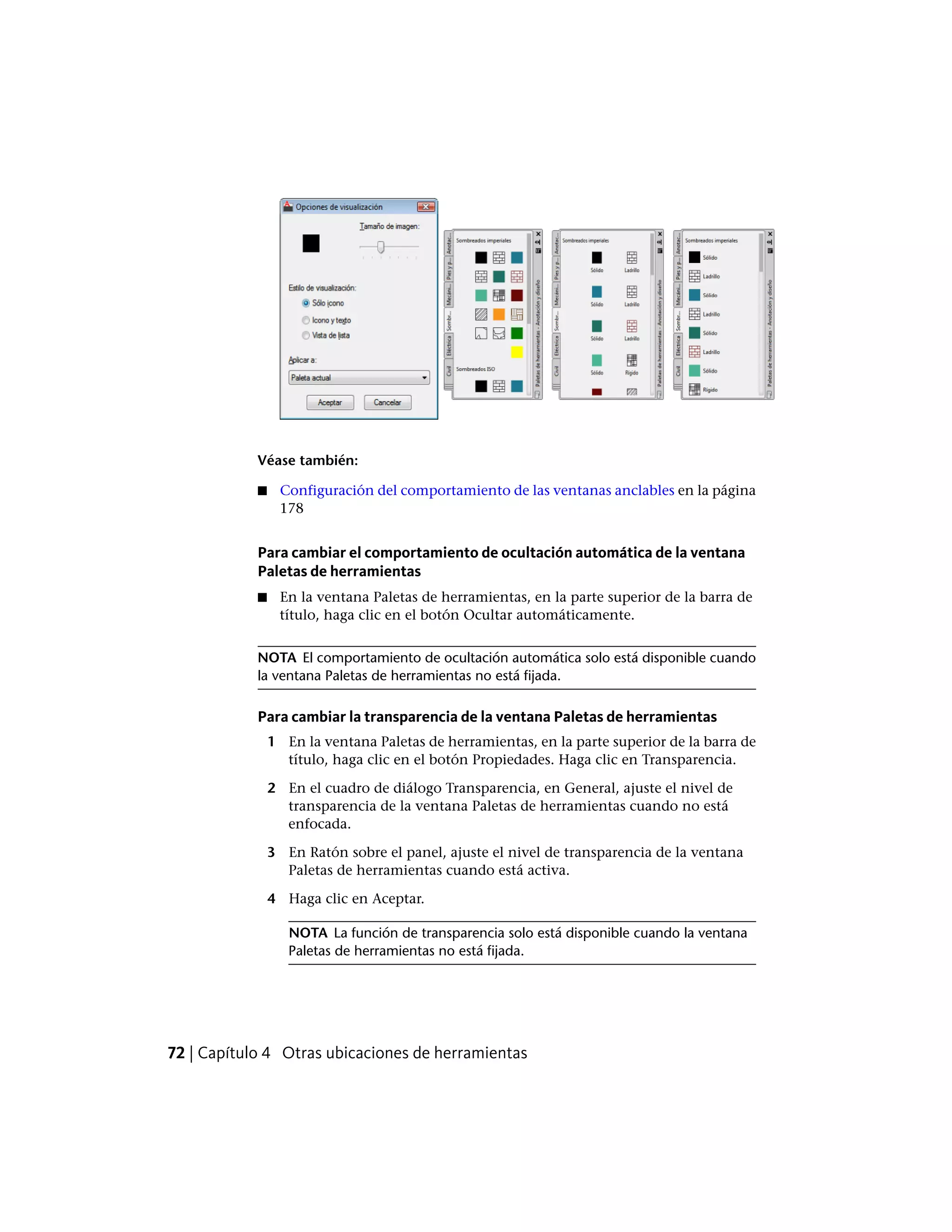 Véase también:
■ Configuración del comportamiento de las ventanas anclables en la página
178
Para cambiar el comportamiento de ocultación automática de la ventana
Paletas de herramientas
■ En la ventana Paletas de herramientas, en la parte superior de la barra de
título, haga clic en el botón Ocultar automáticamente.
NOTA El comportamiento de ocultación automática solo está disponible cuando
la ventana Paletas de herramientas no está fijada.
Para cambiar la transparencia de la ventana Paletas de herramientas
1 En la ventana Paletas de herramientas, en la parte superior de la barra de
título, haga clic en el botón Propiedades. Haga clic en Transparencia.
2 En el cuadro de diálogo Transparencia, en General, ajuste el nivel de
transparencia de la ventana Paletas de herramientas cuando no está
enfocada.
3 En Ratón sobre el panel, ajuste el nivel de transparencia de la ventana
Paletas de herramientas cuando está activa.
4 Haga clic en Aceptar.
NOTA La función de transparencia solo está disponible cuando la ventana
Paletas de herramientas no está fijada.
72 | Capítulo 4 Otras ubicaciones de herramientas
 