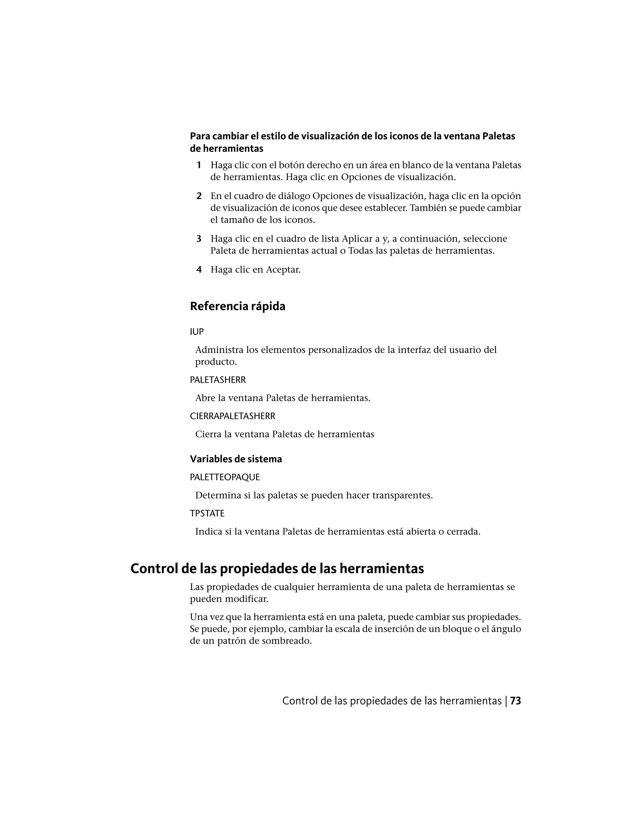 Para cambiar el estilo de visualización de los iconos de la ventana Paletas
de herramientas
1 Haga clic con el botón derecho en un área en blanco de la ventana Paletas
de herramientas. Haga clic en Opciones de visualización.
2 En el cuadro de diálogo Opciones de visualización, haga clic en la opción
de visualización de iconos que desee establecer. También se puede cambiar
el tamaño de los iconos.
3 Haga clic en el cuadro de lista Aplicar a y, a continuación, seleccione
Paleta de herramientas actual o Todas las paletas de herramientas.
4 Haga clic en Aceptar.
Referencia rápida
IUP
Administra los elementos personalizados de la interfaz del usuario del
producto.
PALETASHERR
Abre la ventana Paletas de herramientas.
CIERRAPALETASHERR
Cierra la ventana Paletas de herramientas
Variables de sistema
PALETTEOPAQUE
Determina si las paletas se pueden hacer transparentes.
TPSTATE
Indica si la ventana Paletas de herramientas está abierta o cerrada.
Control de las propiedades de las herramientas
Las propiedades de cualquier herramienta de una paleta de herramientas se
pueden modificar.
Una vez que la herramienta está en una paleta, puede cambiar sus propiedades.
Se puede, por ejemplo, cambiar la escala de inserción de un bloque o el ángulo
de un patrón de sombreado.
Control de las propiedades de las herramientas | 73
 