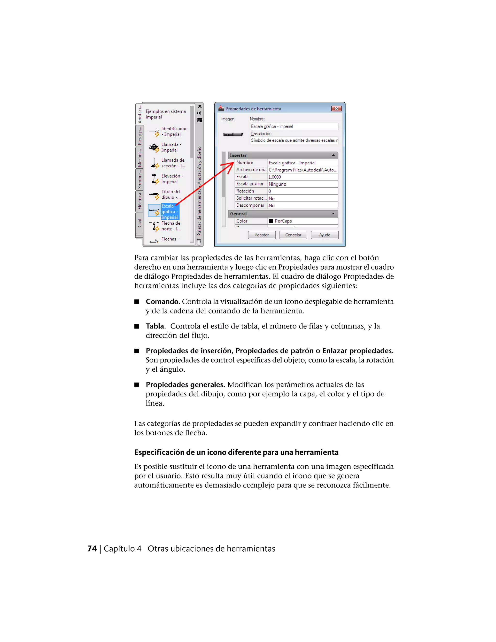 Para cambiar las propiedades de las herramientas, haga clic con el botón
derecho en una herramienta y luego clic en Propiedades para mostrar el cuadro
de diálogo Propiedades de herramientas. El cuadro de diálogo Propiedades de
herramientas incluye las dos categorías de propiedades siguientes:
■ Comando. Controla la visualización de un icono desplegable de herramienta
y de la cadena del comando de la herramienta.
■ Tabla. Controla el estilo de tabla, el número de filas y columnas, y la
dirección del flujo.
■ Propiedades de inserción, Propiedades de patrón o Enlazar propiedades.
Son propiedades de control específicas del objeto, como la escala, la rotación
y el ángulo.
■ Propiedades generales. Modifican los parámetros actuales de las
propiedades del dibujo, como por ejemplo la capa, el color y el tipo de
línea.
Las categorías de propiedades se pueden expandir y contraer haciendo clic en
los botones de flecha.
Especificación de un icono diferente para una herramienta
Es posible sustituir el icono de una herramienta con una imagen especificada
por el usuario. Esto resulta muy útil cuando el icono que se genera
automáticamente es demasiado complejo para que se reconozca fácilmente.
74 | Capítulo 4 Otras ubicaciones de herramientas
 