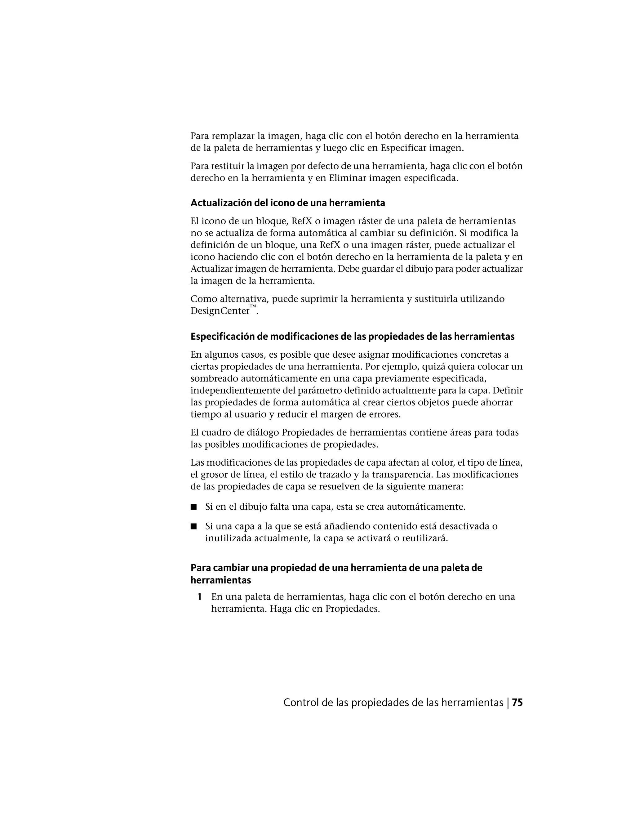 Para remplazar la imagen, haga clic con el botón derecho en la herramienta
de la paleta de herramientas y luego clic en Especificar imagen.
Para restituir la imagen por defecto de una herramienta, haga clic con el botón
derecho en la herramienta y en Eliminar imagen especificada.
Actualización del icono de una herramienta
El icono de un bloque, RefX o imagen ráster de una paleta de herramientas
no se actualiza de forma automática al cambiar su definición. Si modifica la
definición de un bloque, una RefX o una imagen ráster, puede actualizar el
icono haciendo clic con el botón derecho en la herramienta de la paleta y en
Actualizar imagen de herramienta. Debe guardar el dibujo para poder actualizar
la imagen de la herramienta.
Como alternativa, puede suprimir la herramienta y sustituirla utilizando
DesignCenter
™
.
Especificación de modificaciones de las propiedades de las herramientas
En algunos casos, es posible que desee asignar modificaciones concretas a
ciertas propiedades de una herramienta. Por ejemplo, quizá quiera colocar un
sombreado automáticamente en una capa previamente especificada,
independientemente del parámetro definido actualmente para la capa. Definir
las propiedades de forma automática al crear ciertos objetos puede ahorrar
tiempo al usuario y reducir el margen de errores.
El cuadro de diálogo Propiedades de herramientas contiene áreas para todas
las posibles modificaciones de propiedades.
Las modificaciones de las propiedades de capa afectan al color, el tipo de línea,
el grosor de línea, el estilo de trazado y la transparencia. Las modificaciones
de las propiedades de capa se resuelven de la siguiente manera:
■ Si en el dibujo falta una capa, esta se crea automáticamente.
■ Si una capa a la que se está añadiendo contenido está desactivada o
inutilizada actualmente, la capa se activará o reutilizará.
Para cambiar una propiedad de una herramienta de una paleta de
herramientas
1 En una paleta de herramientas, haga clic con el botón derecho en una
herramienta. Haga clic en Propiedades.
Control de las propiedades de las herramientas | 75
 