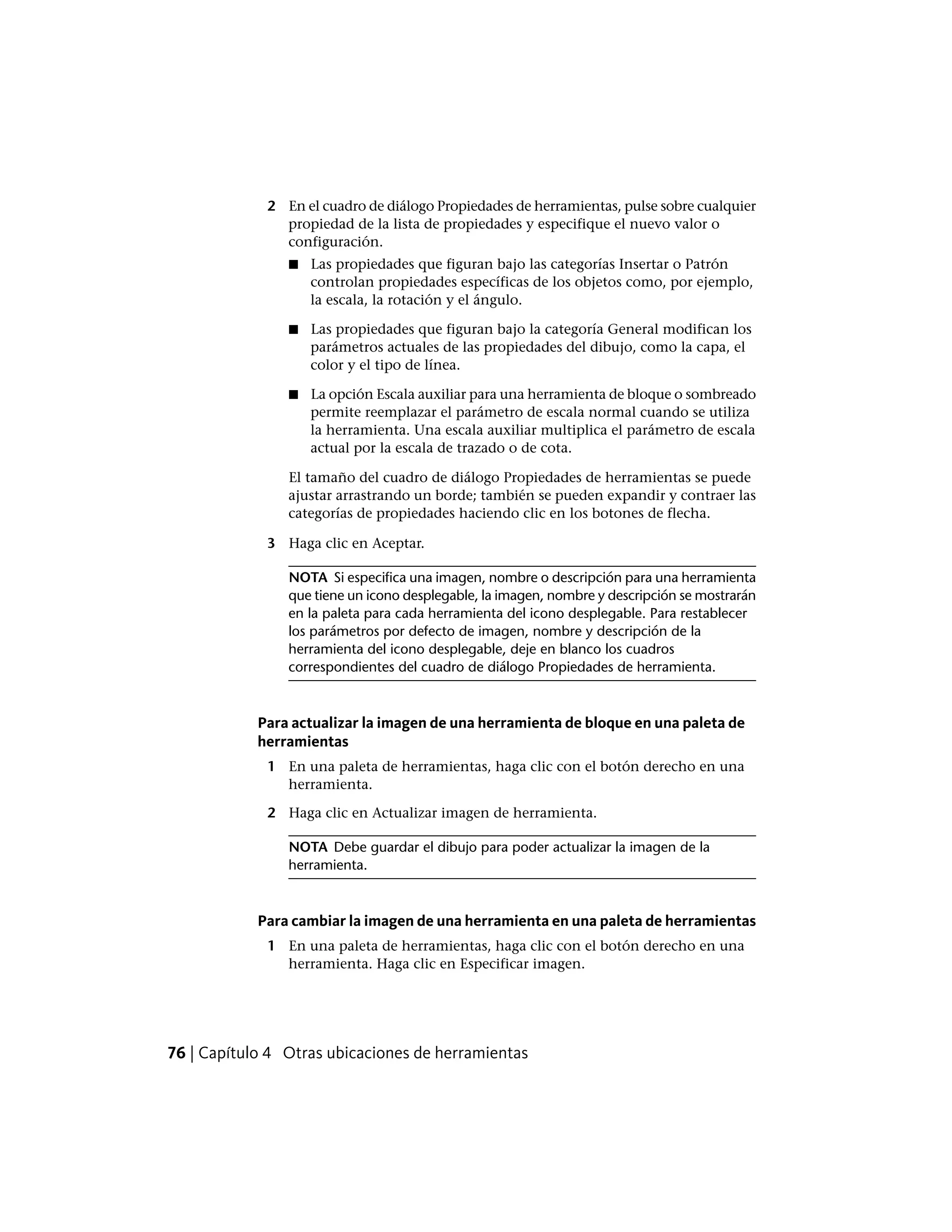 2 En el cuadro de diálogo Propiedades de herramientas, pulse sobre cualquier
propiedad de la lista de propiedades y especifique el nuevo valor o
configuración.
■ Las propiedades que figuran bajo las categorías Insertar o Patrón
controlan propiedades específicas de los objetos como, por ejemplo,
la escala, la rotación y el ángulo.
■ Las propiedades que figuran bajo la categoría General modifican los
parámetros actuales de las propiedades del dibujo, como la capa, el
color y el tipo de línea.
■ La opción Escala auxiliar para una herramienta de bloque o sombreado
permite reemplazar el parámetro de escala normal cuando se utiliza
la herramienta. Una escala auxiliar multiplica el parámetro de escala
actual por la escala de trazado o de cota.
El tamaño del cuadro de diálogo Propiedades de herramientas se puede
ajustar arrastrando un borde; también se pueden expandir y contraer las
categorías de propiedades haciendo clic en los botones de flecha.
3 Haga clic en Aceptar.
NOTA Si especifica una imagen, nombre o descripción para una herramienta
que tiene un icono desplegable, la imagen, nombre y descripción se mostrarán
en la paleta para cada herramienta del icono desplegable. Para restablecer
los parámetros por defecto de imagen, nombre y descripción de la
herramienta del icono desplegable, deje en blanco los cuadros
correspondientes del cuadro de diálogo Propiedades de herramienta.
Para actualizar la imagen de una herramienta de bloque en una paleta de
herramientas
1 En una paleta de herramientas, haga clic con el botón derecho en una
herramienta.
2 Haga clic en Actualizar imagen de herramienta.
NOTA Debe guardar el dibujo para poder actualizar la imagen de la
herramienta.
Para cambiar la imagen de una herramienta en una paleta de herramientas
1 En una paleta de herramientas, haga clic con el botón derecho en una
herramienta. Haga clic en Especificar imagen.
76 | Capítulo 4 Otras ubicaciones de herramientas
 