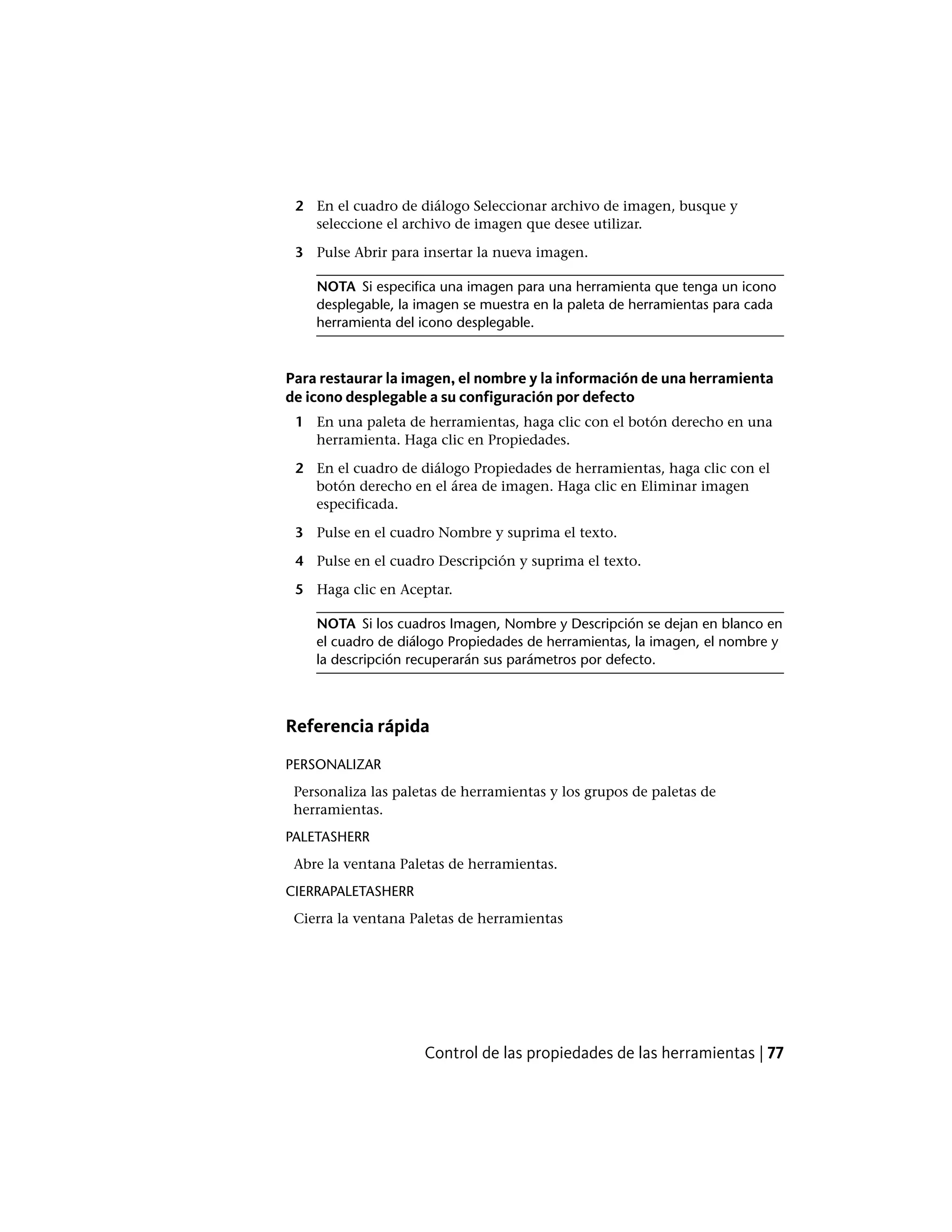 2 En el cuadro de diálogo Seleccionar archivo de imagen, busque y
seleccione el archivo de imagen que desee utilizar.
3 Pulse Abrir para insertar la nueva imagen.
NOTA Si especifica una imagen para una herramienta que tenga un icono
desplegable, la imagen se muestra en la paleta de herramientas para cada
herramienta del icono desplegable.
Para restaurar la imagen, el nombre y la información de una herramienta
de icono desplegable a su configuración por defecto
1 En una paleta de herramientas, haga clic con el botón derecho en una
herramienta. Haga clic en Propiedades.
2 En el cuadro de diálogo Propiedades de herramientas, haga clic con el
botón derecho en el área de imagen. Haga clic en Eliminar imagen
especificada.
3 Pulse en el cuadro Nombre y suprima el texto.
4 Pulse en el cuadro Descripción y suprima el texto.
5 Haga clic en Aceptar.
NOTA Si los cuadros Imagen, Nombre y Descripción se dejan en blanco en
el cuadro de diálogo Propiedades de herramientas, la imagen, el nombre y
la descripción recuperarán sus parámetros por defecto.
Referencia rápida
PERSONALIZAR
Personaliza las paletas de herramientas y los grupos de paletas de
herramientas.
PALETASHERR
Abre la ventana Paletas de herramientas.
CIERRAPALETASHERR
Cierra la ventana Paletas de herramientas
Control de las propiedades de las herramientas | 77
 