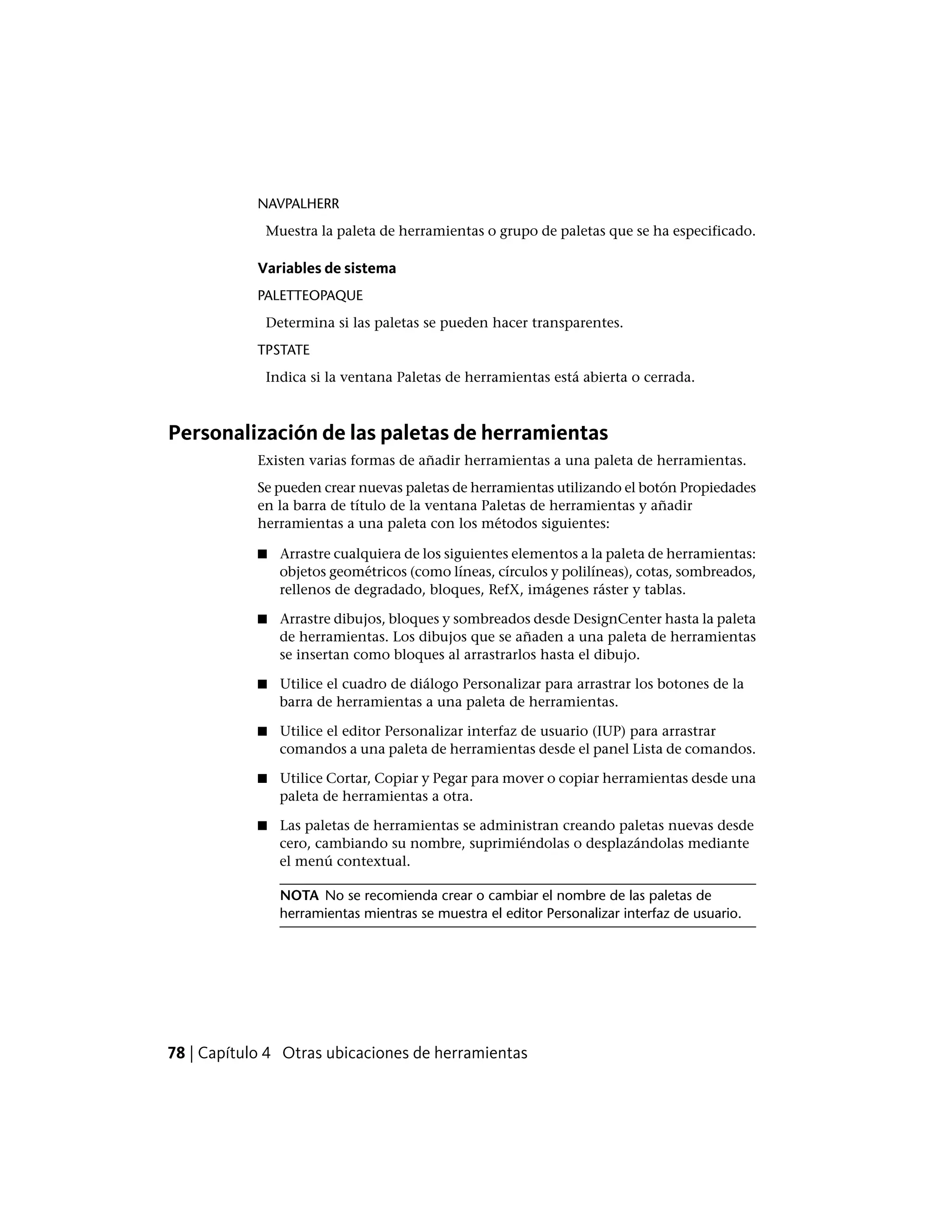 NAVPALHERR
Muestra la paleta de herramientas o grupo de paletas que se ha especificado.
Variables de sistema
PALETTEOPAQUE
Determina si las paletas se pueden hacer transparentes.
TPSTATE
Indica si la ventana Paletas de herramientas está abierta o cerrada.
Personalización de las paletas de herramientas
Existen varias formas de añadir herramientas a una paleta de herramientas.
Se pueden crear nuevas paletas de herramientas utilizando el botón Propiedades
en la barra de título de la ventana Paletas de herramientas y añadir
herramientas a una paleta con los métodos siguientes:
■ Arrastre cualquiera de los siguientes elementos a la paleta de herramientas:
objetos geométricos (como líneas, círculos y polilíneas), cotas, sombreados,
rellenos de degradado, bloques, RefX, imágenes ráster y tablas.
■ Arrastre dibujos, bloques y sombreados desde DesignCenter hasta la paleta
de herramientas. Los dibujos que se añaden a una paleta de herramientas
se insertan como bloques al arrastrarlos hasta el dibujo.
■ Utilice el cuadro de diálogo Personalizar para arrastrar los botones de la
barra de herramientas a una paleta de herramientas.
■ Utilice el editor Personalizar interfaz de usuario (IUP) para arrastrar
comandos a una paleta de herramientas desde el panel Lista de comandos.
■ Utilice Cortar, Copiar y Pegar para mover o copiar herramientas desde una
paleta de herramientas a otra.
■ Las paletas de herramientas se administran creando paletas nuevas desde
cero, cambiando su nombre, suprimiéndolas o desplazándolas mediante
el menú contextual.
NOTA No se recomienda crear o cambiar el nombre de las paletas de
herramientas mientras se muestra el editor Personalizar interfaz de usuario.
78 | Capítulo 4 Otras ubicaciones de herramientas
 