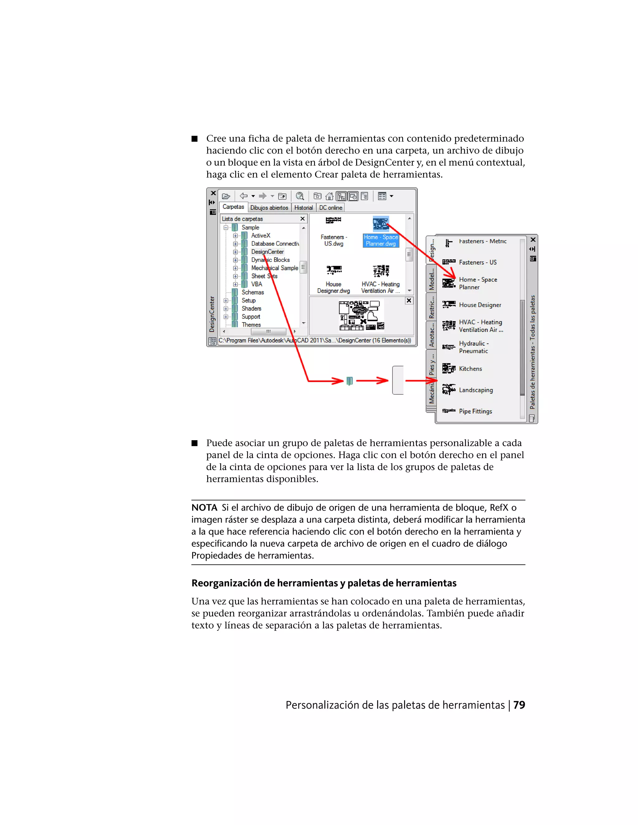 ■ Cree una ficha de paleta de herramientas con contenido predeterminado
haciendo clic con el botón derecho en una carpeta, un archivo de dibujo
o un bloque en la vista en árbol de DesignCenter y, en el menú contextual,
haga clic en el elemento Crear paleta de herramientas.
■ Puede asociar un grupo de paletas de herramientas personalizable a cada
panel de la cinta de opciones. Haga clic con el botón derecho en el panel
de la cinta de opciones para ver la lista de los grupos de paletas de
herramientas disponibles.
NOTA Si el archivo de dibujo de origen de una herramienta de bloque, RefX o
imagen ráster se desplaza a una carpeta distinta, deberá modificar la herramienta
a la que hace referencia haciendo clic con el botón derecho en la herramienta y
especificando la nueva carpeta de archivo de origen en el cuadro de diálogo
Propiedades de herramientas.
Reorganización de herramientas y paletas de herramientas
Una vez que las herramientas se han colocado en una paleta de herramientas,
se pueden reorganizar arrastrándolas u ordenándolas. También puede añadir
texto y líneas de separación a las paletas de herramientas.
Personalización de las paletas de herramientas | 79
 