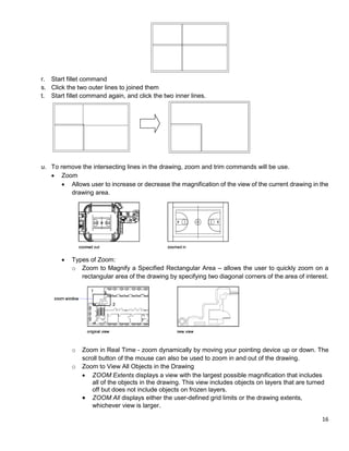 16
r. Start fillet command
s. Click the two outer lines to joined them
t. Start fillet command again, and click the two inner lines.
u. To remove the intersecting lines in the drawing, zoom and trim commands will be use.
 Zoom
 Allows user to increase or decrease the magnification of the view of the current drawing in the
drawing area.
 Types of Zoom:
o Zoom to Magnify a Specified Rectangular Area – allows the user to quickly zoom on a
rectangular area of the drawing by specifying two diagonal corners of the area of interest.
o Zoom in Real Time - zoom dynamically by moving your pointing device up or down. The
scroll button of the mouse can also be used to zoom in and out of the drawing.
o Zoom to View All Objects in the Drawing
 ZOOM Extents displays a view with the largest possible magnification that includes
all of the objects in the drawing. This view includes objects on layers that are turned
off but does not include objects on frozen layers.
 ZOOM All displays either the user-defined grid limits or the drawing extents,
whichever view is larger.
 