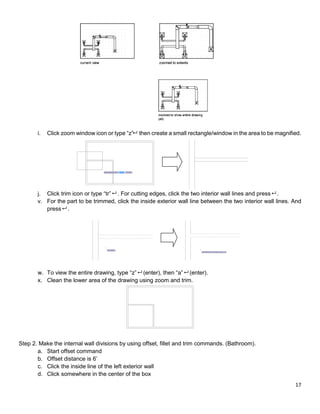 17
i. Click zoom window icon or type “z” then create a small rectangle/window in the area to be magnified.
j. Click trim icon or type “tr” . For cutting edges, click the two interior wall lines and press .
v. For the part to be trimmed, click the inside exterior wall line between the two interior wall lines. And
press .
w. To view the entire drawing, type “z” (enter), then “a” (enter).
x. Clean the lower area of the drawing using zoom and trim.
Step 2. Make the internal wall divisions by using offset, fillet and trim commands. (Bathroom).
a. Start offset command
b. Offset distance is 6’
c. Click the inside line of the left exterior wall
d. Click somewhere in the center of the box
 