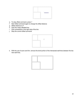 18
e. To stop offset command, press
f. Start offset command again to change the offset distance
g. Offset distance is 4”
h. Click the newly offsetted line
i. Click somewhere in the right side of the line
j. Stop the current offset command
k. With the use of zoom and trim, remove the short portion of the intersected wall lines between the two
new wall lines.
 