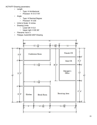19
ACTIVITY Drawing parameters:
› Length
 Type  Architectural
 Precision  0’-0 1/16”
› Angle
 Type  Decimal Degree
 Precision  0.00
› Units to Scale  inches
› Drawing Limits
 Lower left  0,0
 Upper right  60’,60’
› Filename: Act 4.1
› Filetype: AutoCAD 2007 Drawing
 