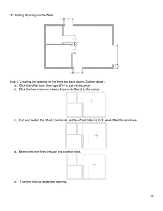 20
D3: Cutting Openings in the Walls
Step 1. Creating the opening for the front and back doors (Exterior doors).
a. Click the offset icon, then type 6” to set the distance.
b. Click the two innermost interior lines and offset it to the center.
c. End and restart the offset commands, set the offset distance to 3’. And offset the new lines.
d. Extend the new lines through the external walls.
e. Trim the lines to create the opening.
 