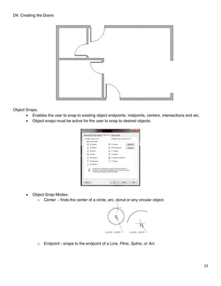 23
D4: Creating the Doors
Object Snaps.
 Enables the user to snap to existing object endpoints, midpoints, centers, intersections and etc.
 Object snaps must be active for the user to snap to desired objects.
 Object Snap Modes:
o Center - finds the center of a circle, arc, donut or any circular object.
o Endpoint - snaps to the endpoint of a Line, Pline, Spline, or Arc
 
