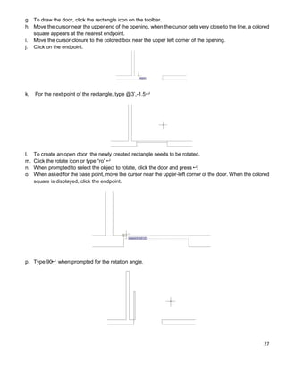 27
g. To draw the door, click the rectangle icon on the toolbar.
h. Move the cursor near the upper end of the opening, when the cursor gets very close to the line, a colored
square appears at the nearest endpoint.
i. Move the cursor closure to the colored box near the upper left corner of the opening.
j. Click on the endpoint.
k. For the next point of the rectangle, type @3’,-1.5
l. To create an open door, the newly created rectangle needs to be rotated.
m. Click the rotate icon or type “ro”
n. When prompted to select the object to rotate, click the door and press .
o. When asked for the base point, move the cursor near the upper-left corner of the door. When the colored
square is displayed, click the endpoint.
p. Type 90 when prompted for the rotation angle.
 