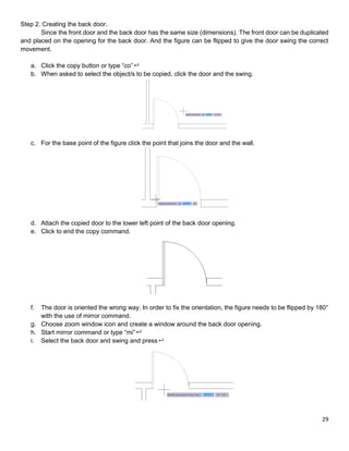 29
Step 2. Creating the back door.
Since the front door and the back door has the same size (dimensions). The front door can be duplicated
and placed on the opening for the back door. And the figure can be flipped to give the door swing the correct
movement.
a. Click the copy button or type “co”
b. When asked to select the object/s to be copied, click the door and the swing.
c. For the base point of the figure click the point that joins the door and the wall.
d. Attach the copied door to the lower left point of the back door opening.
e. Click to end the copy command.
f. The door is oriented the wrong way. In order to fix the orientation, the figure needs to be flipped by 180°
with the use of mirror command.
g. Choose zoom window icon and create a window around the back door opening.
h. Start mirror command or type “mi”
i. Select the back door and swing and press
 