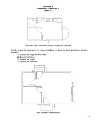 36
CHAPTER 5
DRAWING STRATEGIES 2
CABIN A-2
Cabin with steps, thresholds, balcony, kitchen and bathroom
In order to draw the figure above it is recommended that you divide the drawing in different divisions.
Divisions:
D1: Drawing the steps and thresholds
D2: Draying the balcony
D3: Drawing the kitchen
D4: Drawing the bathroom
Cabin with steps and thresholds
 
