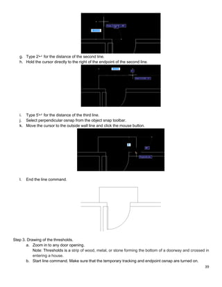 39
g. Type 2’ for the distance of the second line.
h. Hold the cursor directly to the right of the endpoint of the second line.
i. Type 5’ for the distance of the third line.
j. Select perpendicular osnap from the object snap toolbar.
k. Move the cursor to the outside wall line and click the mouse button.
l. End the line command.
Step 3. Drawing of the thresholds.
a. Zoom in to any door opening.
Note: Thresholds is a strip of wood, metal, or stone forming the bottom of a doorway and crossed in
entering a house.
b. Start line command. Make sure that the temporary tracking and endpoint osnap are turned on.
 