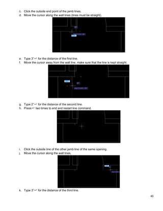 40
c. Click the outside end point of the jamb lines.
d. Move the cursor along the wall lines (lines must be straight).
e. Type 3” for the distance of the first line.
f. Move the cursor away from the wall line, make sure that the line is kept straight.
g. Type 2” for the distance of the second line.
h. Press two times to end and restart line command.
i. Click the outside line of the other jamb line of the same opening.
j. Move the cursor along the wall lines.
k. Type 3” for the distance of the third line.
 