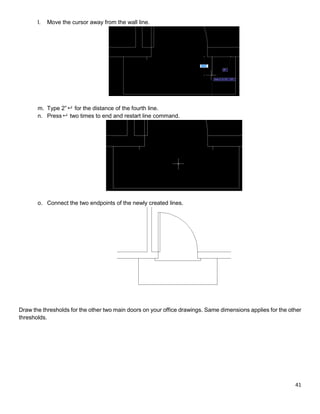 41
l. Move the cursor away from the wall line.
m. Type 2” for the distance of the fourth line.
n. Press two times to end and restart line command.
o. Connect the two endpoints of the newly created lines.
Draw the thresholds for the other two main doors on your office drawings. Same dimensions applies for the other
thresholds.
 