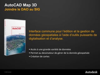 AutoCAD Map 3DJoindre le DAO au SIG Interface commune pour l’édition et la gestion de donnéesgéospatiales à l’aided’outilspuissants de digitalisation et d’analyse.Accès à unegrandevariété de donnéesPermet au dessinateur de gérer de la donnéegéospatialeCréation de cartes