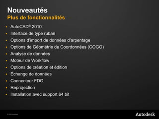NouveautésPlus de fonctionnalitésAutoCAD® 2010Interface de type rubanOptions d’import de données d’arpentageOptions de Géométrie de Coordonnées (COGO) Analyse de donnéesMoteur de WorkflowOptions de création et éditionÉchange de donnéesConnecteur FDOReprojectionInstallation avec support 64 bit