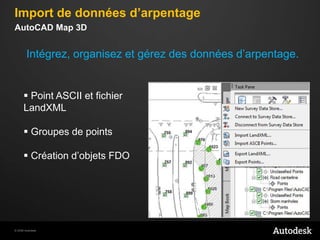  Impression 3DInterfaceAutoCAD Map 3D 2010Diminuer le nombre d’étapes pour accéder à une commande. Commandes regroupées par outils ou tâchesImport de données d’arpentageAutoCAD Map 3DIntégrez, organisezet gérez des donnéesd’arpentage. Point ASCII et fichierLandXML