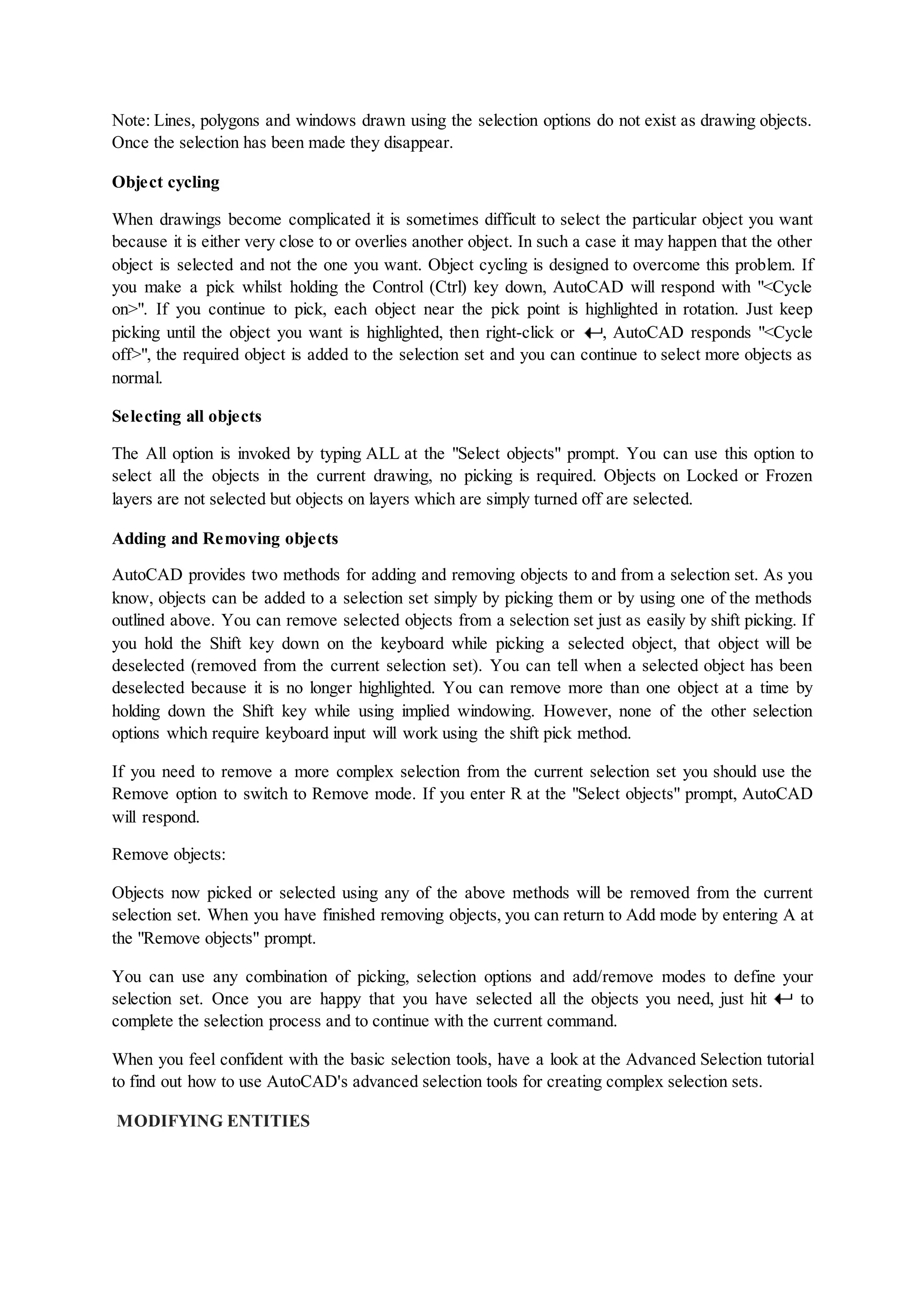 Note: Lines, polygons and windows drawn using the selection options do not exist as drawing objects.
Once the selection has been made they disappear.
Object cycling
When drawings become complicated it is sometimes difficult to select the particular object you want
because it is either very close to or overlies another object. In such a case it may happen that the other
object is selected and not the one you want. Object cycling is designed to overcome this problem. If
you make a pick whilst holding the Control (Ctrl) key down, AutoCAD will respond with "<Cycle
on>". If you continue to pick, each object near the pick point is highlighted in rotation. Just keep
picking until the object you want is highlighted, then right-click or , AutoCAD responds "<Cycle
off>", the required object is added to the selection set and you can continue to select more objects as
normal.
Selecting all objects
The All option is invoked by typing ALL at the "Select objects" prompt. You can use this option to
select all the objects in the current drawing, no picking is required. Objects on Locked or Frozen
layers are not selected but objects on layers which are simply turned off are selected.
Adding and Removing objects
AutoCAD provides two methods for adding and removing objects to and from a selection set. As you
know, objects can be added to a selection set simply by picking them or by using one of the methods
outlined above. You can remove selected objects from a selection set just as easily by shift picking. If
you hold the Shift key down on the keyboard while picking a selected object, that object will be
deselected (removed from the current selection set). You can tell when a selected object has been
deselected because it is no longer highlighted. You can remove more than one object at a time by
holding down the Shift key while using implied windowing. However, none of the other selection
options which require keyboard input will work using the shift pick method.
If you need to remove a more complex selection from the current selection set you should use the
Remove option to switch to Remove mode. If you enter R at the "Select objects" prompt, AutoCAD
will respond.
Remove objects:
Objects now picked or selected using any of the above methods will be removed from the current
selection set. When you have finished removing objects, you can return to Add mode by entering A at
the "Remove objects" prompt.
You can use any combination of picking, selection options and add/remove modes to define your
selection set. Once you are happy that you have selected all the objects you need, just hit to
complete the selection process and to continue with the current command.
When you feel confident with the basic selection tools, have a look at the Advanced Selection tutorial
to find out how to use AutoCAD's advanced selection tools for creating complex selection sets.
MODIFYING ENTITIES
 