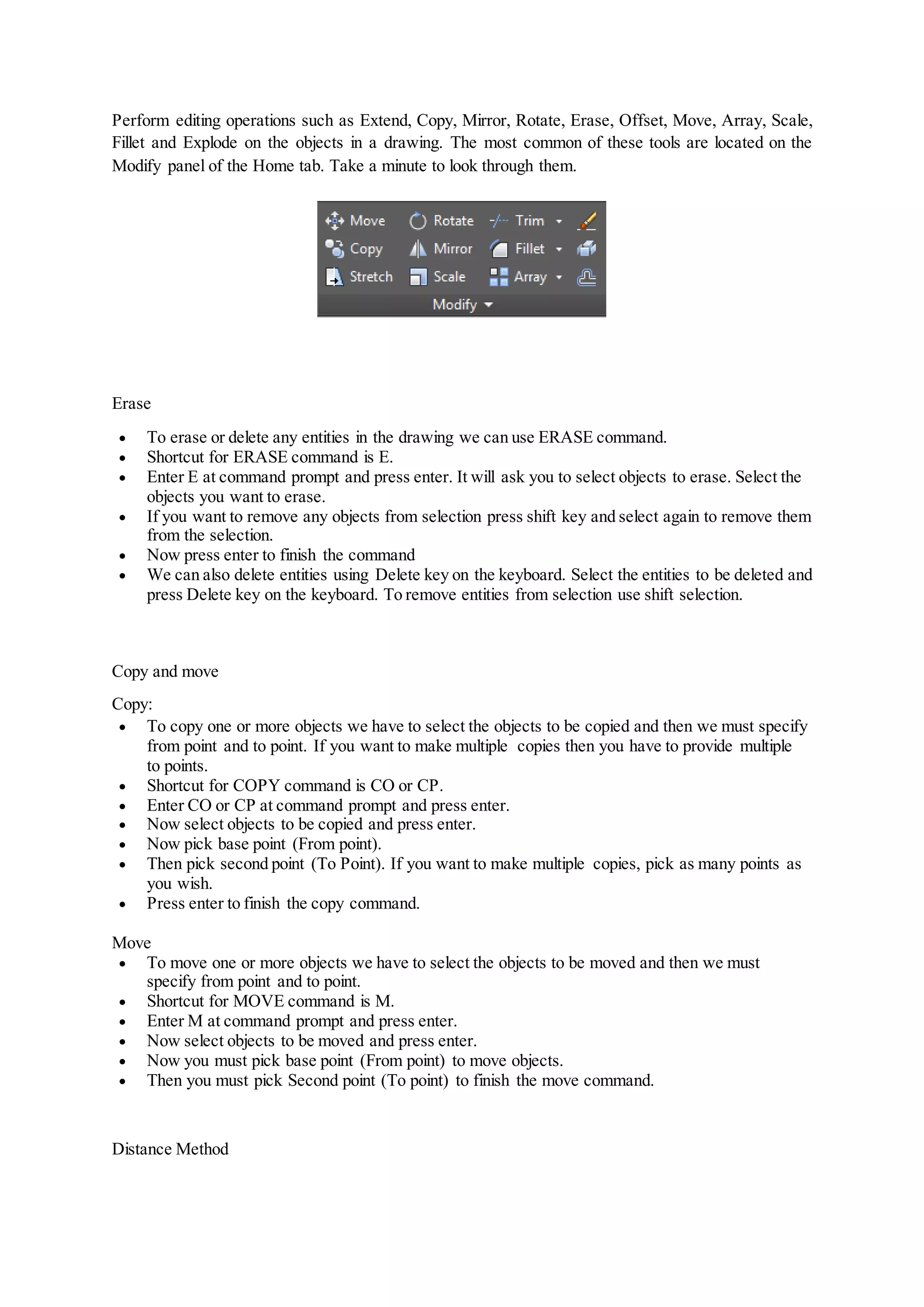 Perform editing operations such as Extend, Copy, Mirror, Rotate, Erase, Offset, Move, Array, Scale,
Fillet and Explode on the objects in a drawing. The most common of these tools are located on the
Modify panel of the Home tab. Take a minute to look through them.
Erase
 To erase or delete any entities in the drawing we can use ERASE command.
 Shortcut for ERASE command is E.
 Enter E at command prompt and press enter. It will ask you to select objects to erase. Select the
objects you want to erase.
 If you want to remove any objects from selection press shift key and select again to remove them
from the selection.
 Now press enter to finish the command
 We can also delete entities using Delete key on the keyboard. Select the entities to be deleted and
press Delete key on the keyboard. To remove entities from selection use shift selection.
Copy and move
Copy:
 To copy one or more objects we have to select the objects to be copied and then we must specify
from point and to point. If you want to make multiple copies then you have to provide multiple
to points.
 Shortcut for COPY command is CO or CP.
 Enter CO or CP at command prompt and press enter.
 Now select objects to be copied and press enter.
 Now pick base point (From point).
 Then pick second point (To Point). If you want to make multiple copies, pick as many points as
you wish.
 Press enter to finish the copy command.
Move
 To move one or more objects we have to select the objects to be moved and then we must
specify from point and to point.
 Shortcut for MOVE command is M.
 Enter M at command prompt and press enter.
 Now select objects to be moved and press enter.
 Now you must pick base point (From point) to move objects.
 Then you must pick Second point (To point) to finish the move command.
Distance Method
 