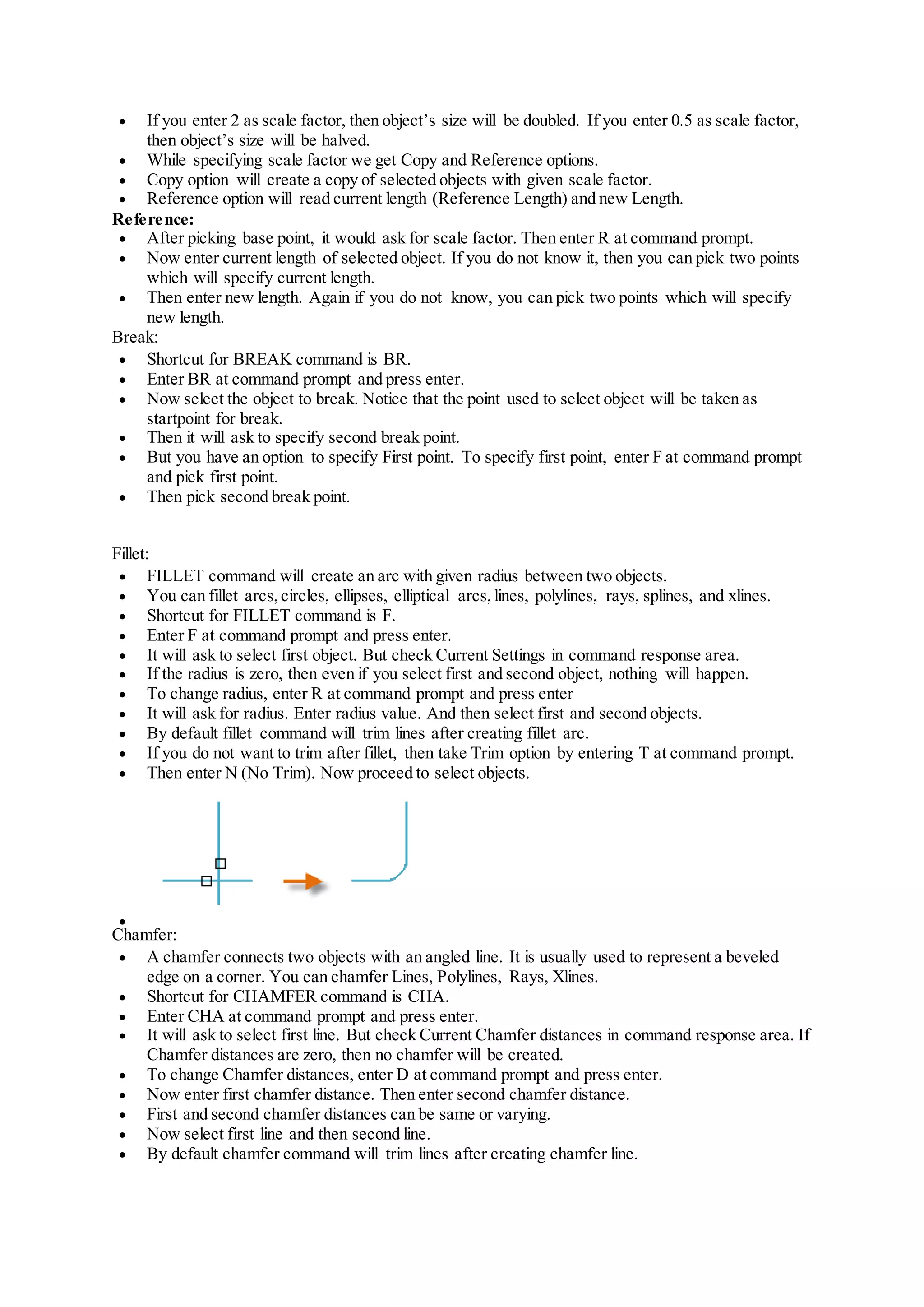  If you enter 2 as scale factor, then object’s size will be doubled. If you enter 0.5 as scale factor,
then object’s size will be halved.
 While specifying scale factor we get Copy and Reference options.
 Copy option will create a copy of selected objects with given scale factor.
 Reference option will read current length (Reference Length) and new Length.
Reference:
 After picking base point, it would ask for scale factor. Then enter R at command prompt.
 Now enter current length of selected object. If you do not know it, then you can pick two points
which will specify current length.
 Then enter new length. Again if you do not know, you can pick two points which will specify
new length.
Break:
 Shortcut for BREAK command is BR.
 Enter BR at command prompt and press enter.
 Now select the object to break. Notice that the point used to select object will be taken as
startpoint for break.
 Then it will ask to specify second break point.
 But you have an option to specify First point. To specify first point, enter F at command prompt
and pick first point.
 Then pick second break point.
Fillet:
 FILLET command will create an arc with given radius between two objects.
 You can fillet arcs, circles, ellipses, elliptical arcs, lines, polylines, rays, splines, and xlines.
 Shortcut for FILLET command is F.
 Enter F at command prompt and press enter.
 It will ask to select first object. But check Current Settings in command response area.
 If the radius is zero, then even if you select first and second object, nothing will happen.
 To change radius, enter R at command prompt and press enter
 It will ask for radius. Enter radius value. And then select first and second objects.
 By default fillet command will trim lines after creating fillet arc.
 If you do not want to trim after fillet, then take Trim option by entering T at command prompt.
 Then enter N (No Trim). Now proceed to select objects.

Chamfer:
 A chamfer connects two objects with an angled line. It is usually used to represent a beveled
edge on a corner. You can chamfer Lines, Polylines, Rays, Xlines.
 Shortcut for CHAMFER command is CHA.
 Enter CHA at command prompt and press enter.
 It will ask to select first line. But check Current Chamfer distances in command response area. If
Chamfer distances are zero, then no chamfer will be created.
 To change Chamfer distances, enter D at command prompt and press enter.
 Now enter first chamfer distance. Then enter second chamfer distance.
 First and second chamfer distances can be same or varying.
 Now select first line and then second line.
 By default chamfer command will trim lines after creating chamfer line.
 