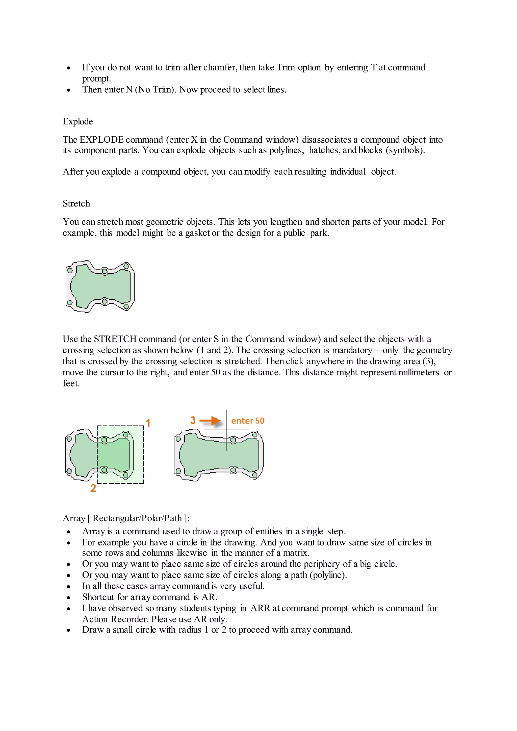  If you do not want to trim after chamfer, then take Trim option by entering T at command
prompt.
 Then enter N (No Trim). Now proceed to select lines.
Explode
The EXPLODE command (enter X in the Command window) disassociates a compound object into
its component parts. You can explode objects such as polylines, hatches, and blocks (symbols).
After you explode a compound object, you can modify each resulting individual object.
Stretch
You can stretch most geometric objects. This lets you lengthen and shorten parts of your model. For
example, this model might be a gasket or the design for a public park.
Use the STRETCH command (or enter S in the Command window) and select the objects with a
crossing selection as shown below (1 and 2). The crossing selection is mandatory—only the geometry
that is crossed by the crossing selection is stretched. Then click anywhere in the drawing area (3),
move the cursor to the right, and enter 50 as the distance. This distance might represent millimeters or
feet.
Array [ Rectangular/Polar/Path ]:
 Array is a command used to draw a group of entities in a single step.
 For example you have a circle in the drawing. And you want to draw same size of circles in
some rows and columns likewise in the manner of a matrix.
 Or you may want to place same size of circles around the periphery of a big circle.
 Or you may want to place same size of circles along a path (polyline).
 In all these cases array command is very useful.
 Shortcut for array command is AR.
 I have observed so many students typing in ARR at command prompt which is command for
Action Recorder. Please use AR only.
 Draw a small circle with radius 1 or 2 to proceed with array command.
 