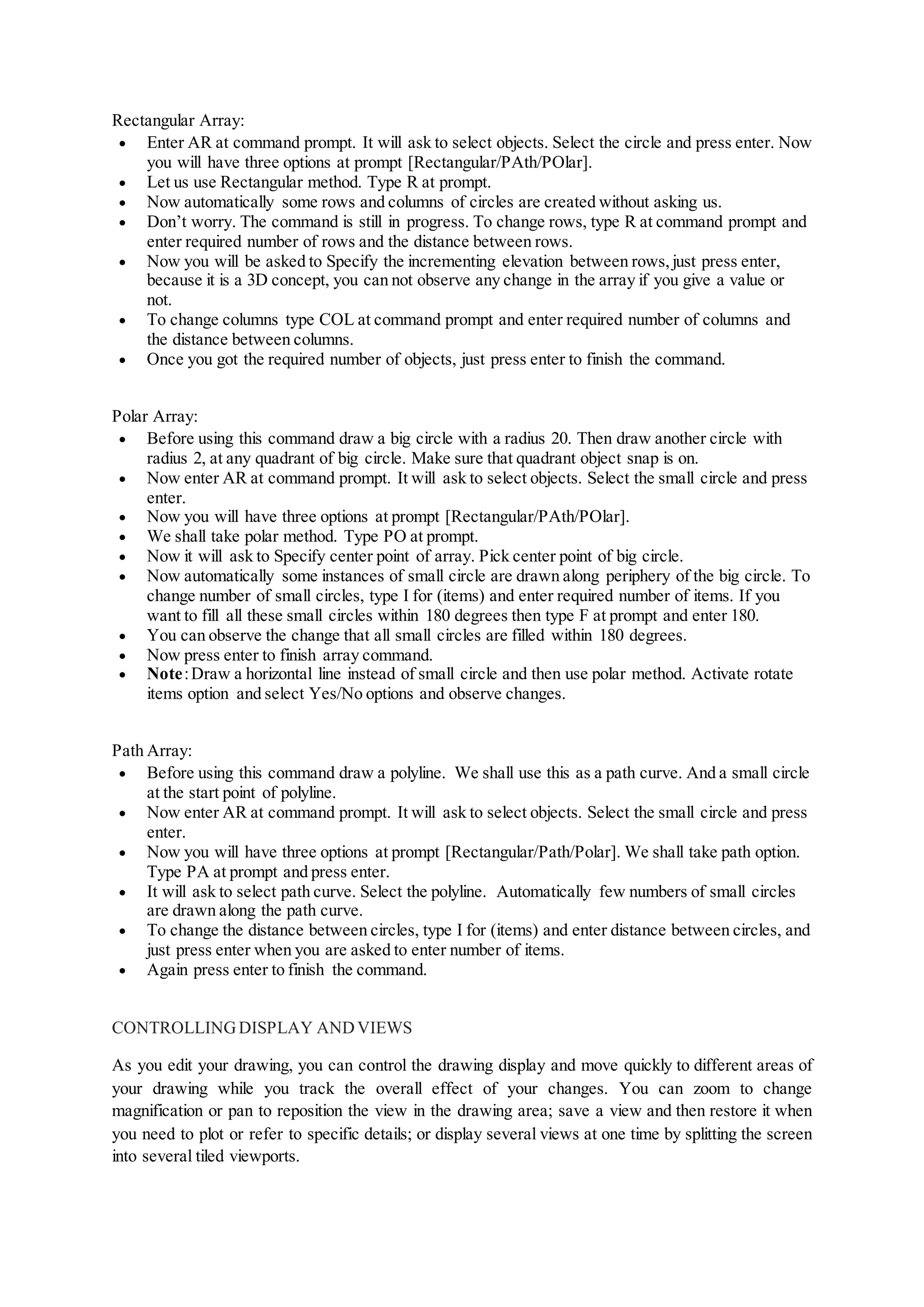 Rectangular Array:
 Enter AR at command prompt. It will ask to select objects. Select the circle and press enter. Now
you will have three options at prompt [Rectangular/PAth/POlar].
 Let us use Rectangular method. Type R at prompt.
 Now automatically some rows and columns of circles are created without asking us.
 Don’t worry. The command is still in progress. To change rows, type R at command prompt and
enter required number of rows and the distance between rows.
 Now you will be asked to Specify the incrementing elevation between rows, just press enter,
because it is a 3D concept, you can not observe any change in the array if you give a value or
not.
 To change columns type COL at command prompt and enter required number of columns and
the distance between columns.
 Once you got the required number of objects, just press enter to finish the command.
Polar Array:
 Before using this command draw a big circle with a radius 20. Then draw another circle with
radius 2, at any quadrant of big circle. Make sure that quadrant object snap is on.
 Now enter AR at command prompt. It will ask to select objects. Select the small circle and press
enter.
 Now you will have three options at prompt [Rectangular/PAth/POlar].
 We shall take polar method. Type PO at prompt.
 Now it will ask to Specify center point of array. Pick center point of big circle.
 Now automatically some instances of small circle are drawn along periphery of the big circle. To
change number of small circles, type I for (items) and enter required number of items. If you
want to fill all these small circles within 180 degrees then type F at prompt and enter 180.
 You can observe the change that all small circles are filled within 180 degrees.
 Now press enter to finish array command.
 Note:Draw a horizontal line instead of small circle and then use polar method. Activate rotate
items option and select Yes/No options and observe changes.
Path Array:
 Before using this command draw a polyline. We shall use this as a path curve. And a small circle
at the start point of polyline.
 Now enter AR at command prompt. It will ask to select objects. Select the small circle and press
enter.
 Now you will have three options at prompt [Rectangular/Path/Polar]. We shall take path option.
Type PA at prompt and press enter.
 It will ask to select path curve. Select the polyline. Automatically few numbers of small circles
are drawn along the path curve.
 To change the distance between circles, type I for (items) and enter distance between circles, and
just press enter when you are asked to enter number of items.
 Again press enter to finish the command.
CONTROLLINGDISPLAY ANDVIEWS
As you edit your drawing, you can control the drawing display and move quickly to different areas of
your drawing while you track the overall effect of your changes. You can zoom to change
magnification or pan to reposition the view in the drawing area; save a view and then restore it when
you need to plot or refer to specific details; or display several views at one time by splitting the screen
into several tiled viewports.
 