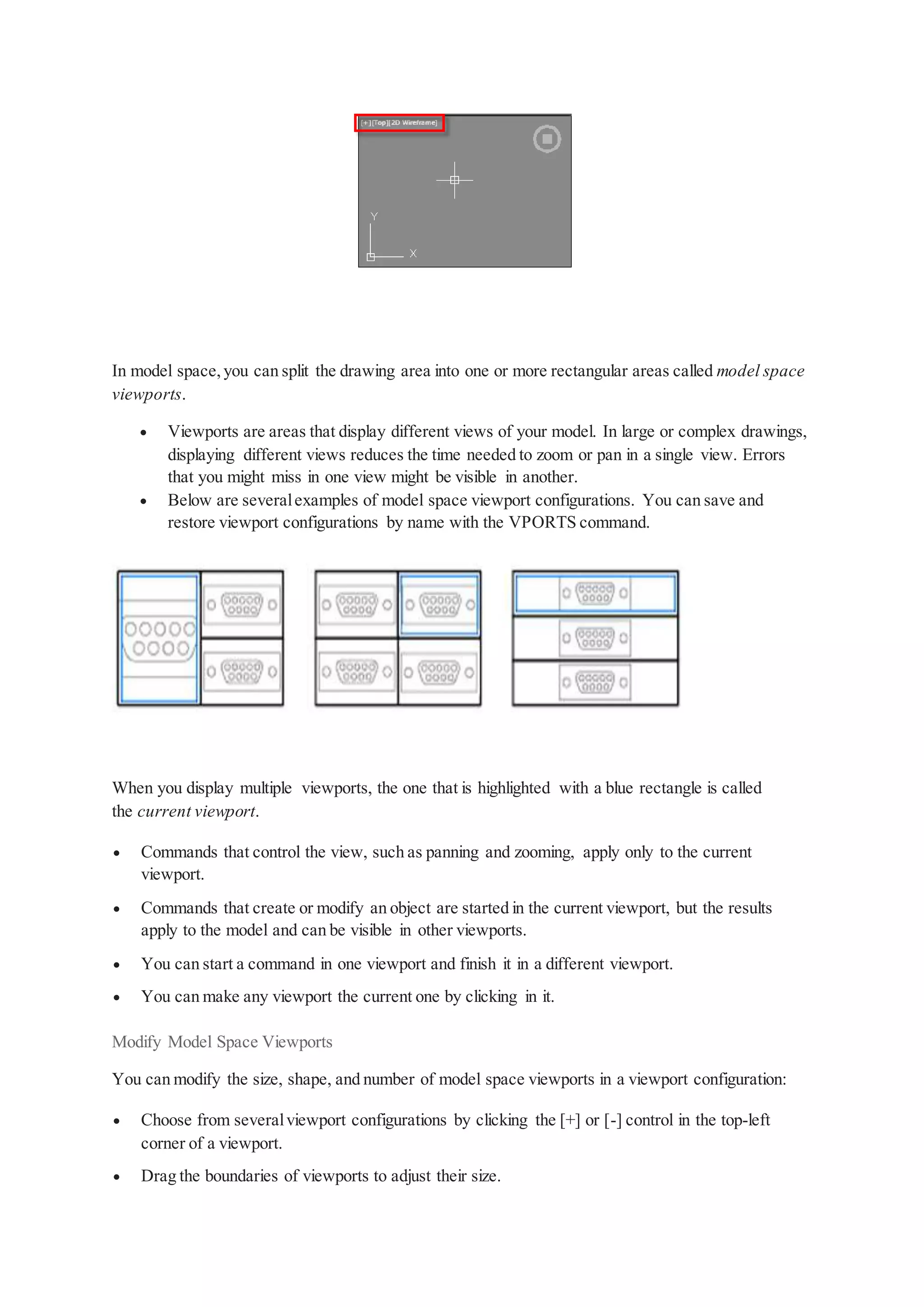 In model space,you can split the drawing area into one or more rectangular areas called model space
viewports.
 Viewports are areas that display different views of your model. In large or complex drawings,
displaying different views reduces the time needed to zoom or pan in a single view. Errors
that you might miss in one view might be visible in another.
 Below are severalexamples of model space viewport configurations. You can save and
restore viewport configurations by name with the VPORTS command.
When you display multiple viewports, the one that is highlighted with a blue rectangle is called
the current viewport.
 Commands that control the view, such as panning and zooming, apply only to the current
viewport.
 Commands that create or modify an object are started in the current viewport, but the results
apply to the model and can be visible in other viewports.
 You can start a command in one viewport and finish it in a different viewport.
 You can make any viewport the current one by clicking in it.
Modify Model Space Viewports
You can modify the size, shape, and number of model space viewports in a viewport configuration:
 Choose from severalviewport configurations by clicking the [+] or [-] control in the top-left
corner of a viewport.
 Drag the boundaries of viewports to adjust their size.
 