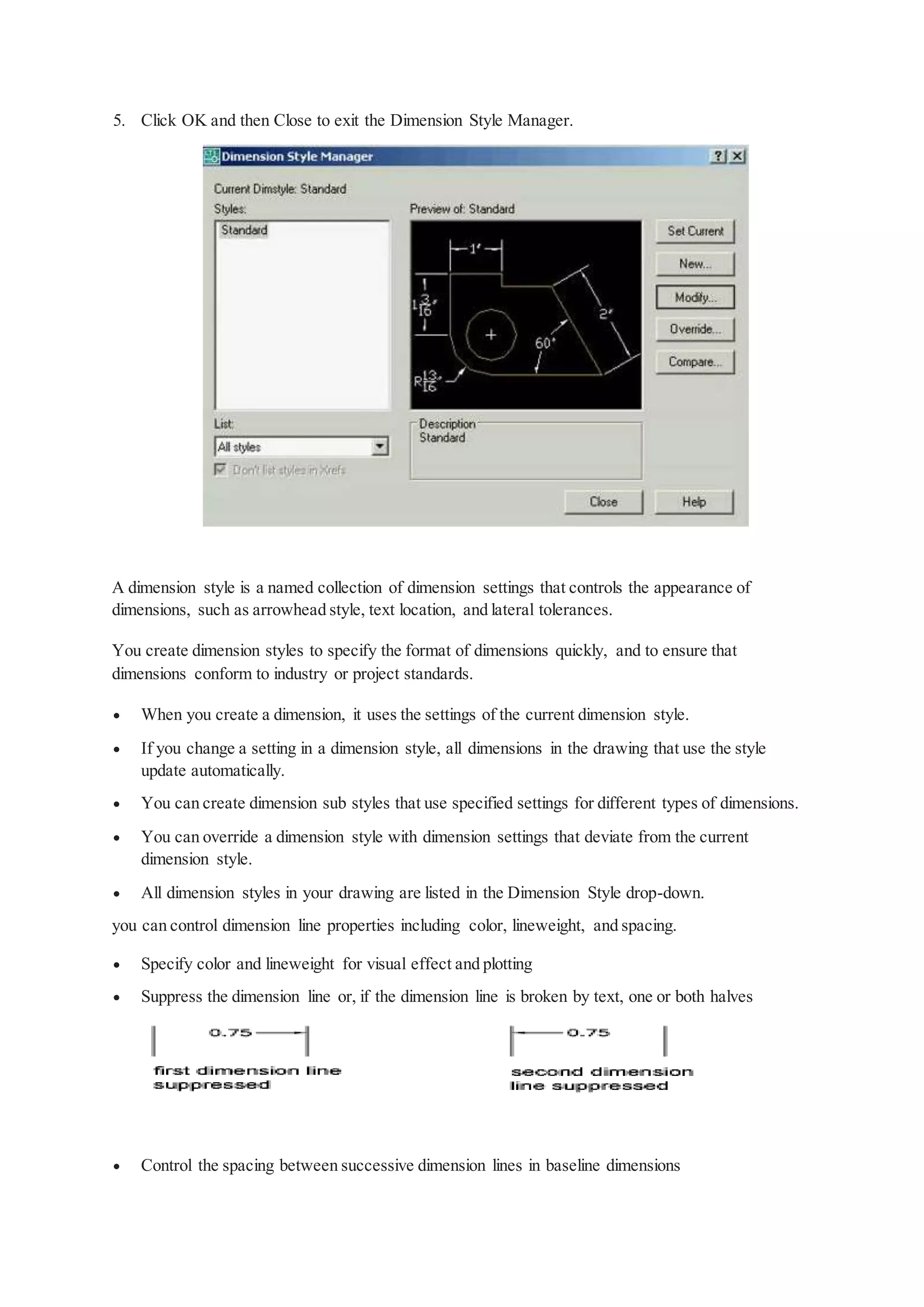 5. Click OK and then Close to exit the Dimension Style Manager.
A dimension style is a named collection of dimension settings that controls the appearance of
dimensions, such as arrowhead style, text location, and lateral tolerances.
You create dimension styles to specify the format of dimensions quickly, and to ensure that
dimensions conform to industry or project standards.
 When you create a dimension, it uses the settings of the current dimension style.
 If you change a setting in a dimension style, all dimensions in the drawing that use the style
update automatically.
 You can create dimension sub styles that use specified settings for different types of dimensions.
 You can override a dimension style with dimension settings that deviate from the current
dimension style.
 All dimension styles in your drawing are listed in the Dimension Style drop-down.
you can control dimension line properties including color, lineweight, and spacing.
 Specify color and lineweight for visual effect and plotting
 Suppress the dimension line or, if the dimension line is broken by text, one or both halves
 Control the spacing between successive dimension lines in baseline dimensions
 