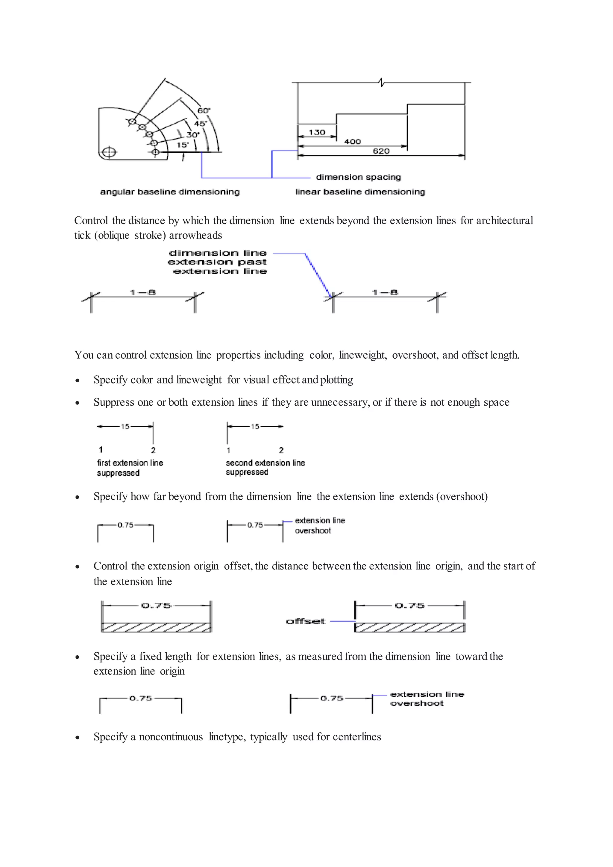 Control the distance by which the dimension line extends beyond the extension lines for architectural
tick (oblique stroke) arrowheads
You can control extension line properties including color, lineweight, overshoot, and offset length.
 Specify color and lineweight for visual effect and plotting
 Suppress one or both extension lines if they are unnecessary, or if there is not enough space
 Specify how far beyond from the dimension line the extension line extends (overshoot)
 Control the extension origin offset,the distance between the extension line origin, and the start of
the extension line
 Specify a fixed length for extension lines, as measured from the dimension line toward the
extension line origin
 Specify a noncontinuous linetype, typically used for centerlines
 
