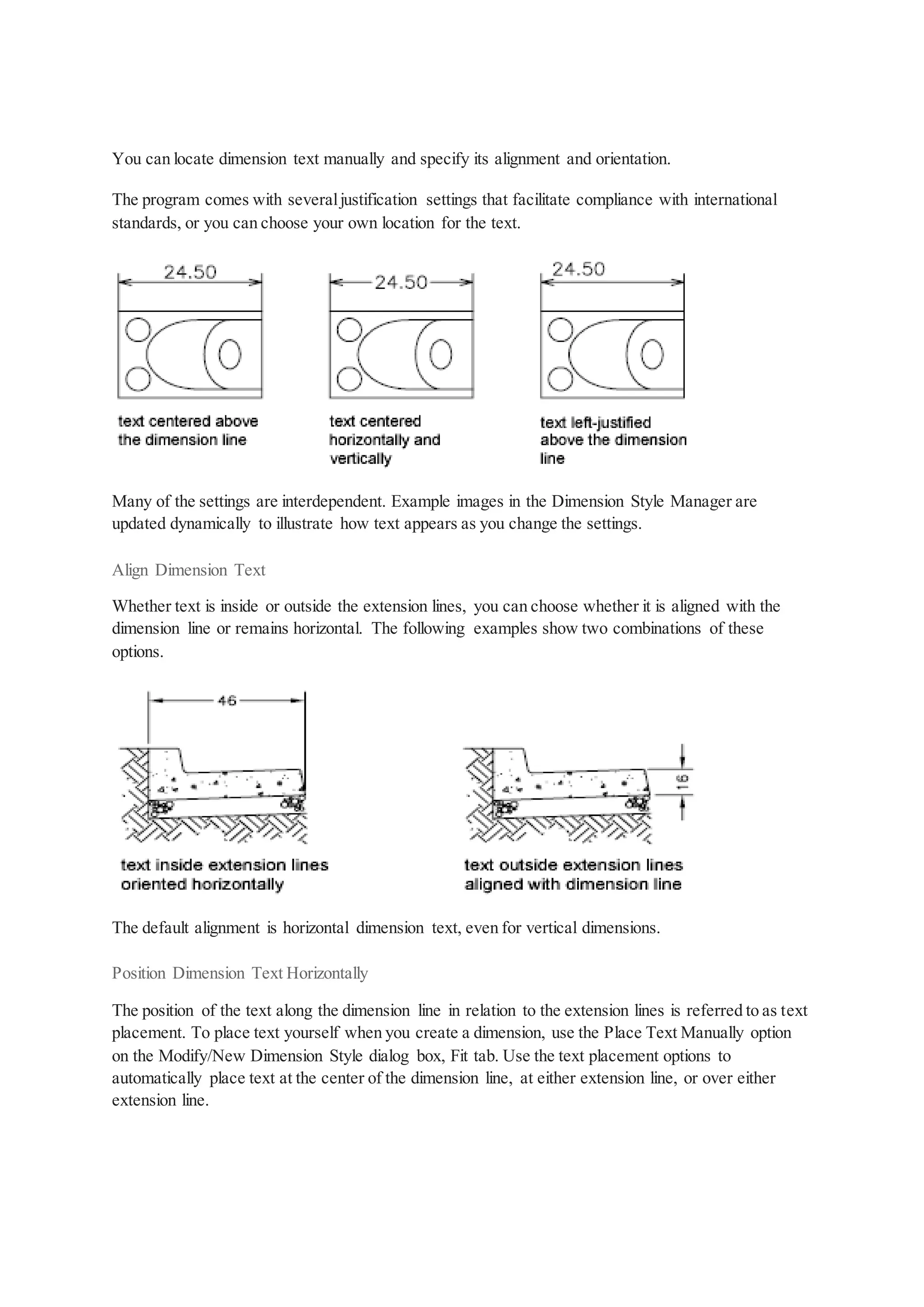 You can locate dimension text manually and specify its alignment and orientation.
The program comes with severaljustification settings that facilitate compliance with international
standards, or you can choose your own location for the text.
Many of the settings are interdependent. Example images in the Dimension Style Manager are
updated dynamically to illustrate how text appears as you change the settings.
Align Dimension Text
Whether text is inside or outside the extension lines, you can choose whether it is aligned with the
dimension line or remains horizontal. The following examples show two combinations of these
options.
The default alignment is horizontal dimension text, even for vertical dimensions.
Position Dimension Text Horizontally
The position of the text along the dimension line in relation to the extension lines is referred to as text
placement. To place text yourself when you create a dimension, use the Place Text Manually option
on the Modify/New Dimension Style dialog box, Fit tab. Use the text placement options to
automatically place text at the center of the dimension line, at either extension line, or over either
extension line.
 
