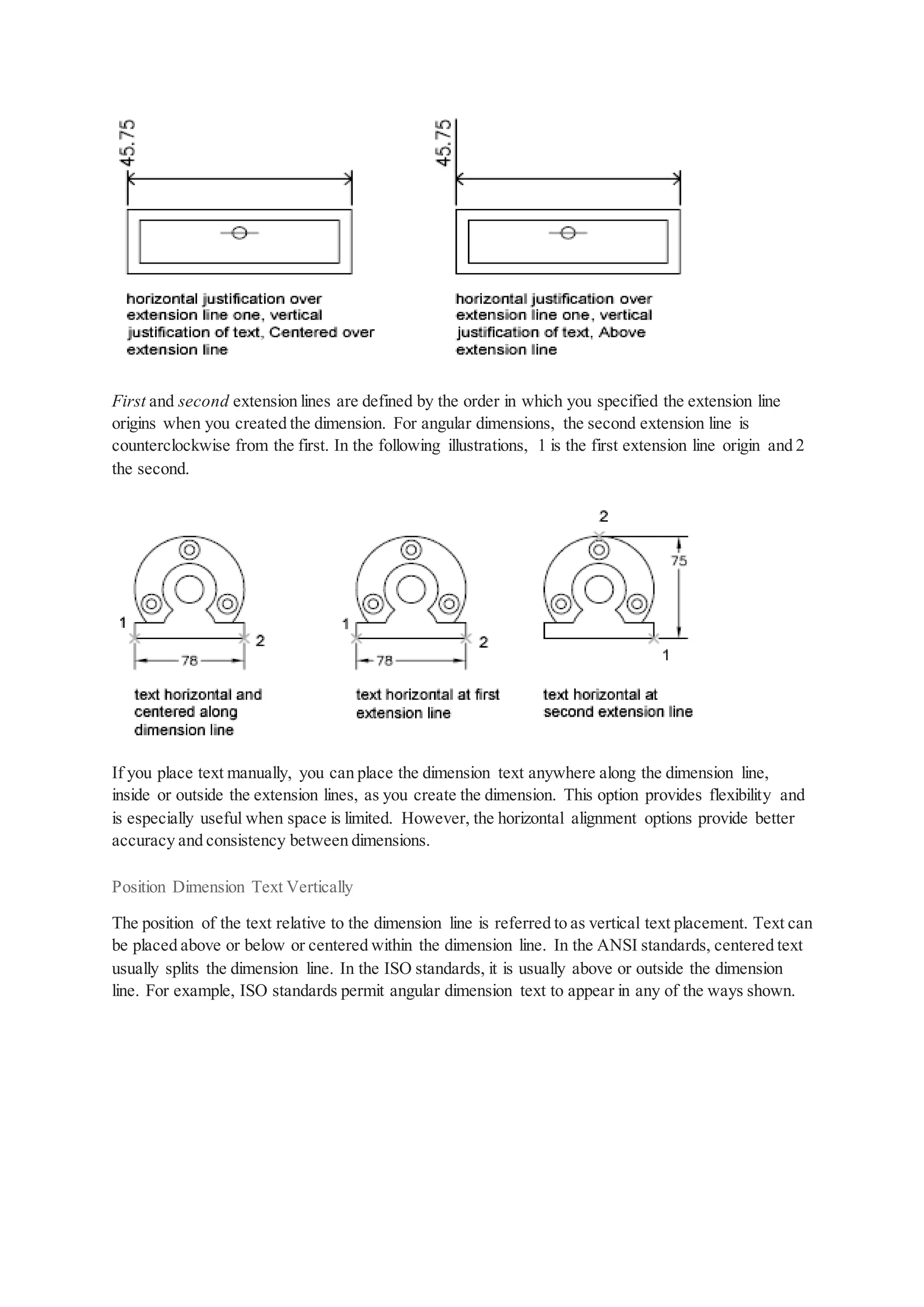 First and second extension lines are defined by the order in which you specified the extension line
origins when you created the dimension. For angular dimensions, the second extension line is
counterclockwise from the first. In the following illustrations, 1 is the first extension line origin and 2
the second.
If you place text manually, you can place the dimension text anywhere along the dimension line,
inside or outside the extension lines, as you create the dimension. This option provides flexibility and
is especially useful when space is limited. However, the horizontal alignment options provide better
accuracy and consistency between dimensions.
Position Dimension Text Vertically
The position of the text relative to the dimension line is referred to as vertical text placement. Text can
be placed above or below or centered within the dimension line. In the ANSI standards, centered text
usually splits the dimension line. In the ISO standards, it is usually above or outside the dimension
line. For example, ISO standards permit angular dimension text to appear in any of the ways shown.
 