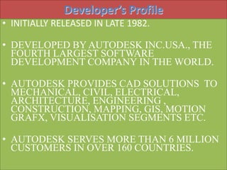 Developer’s Profile 
• INITIALLY RELEASED IN LATE 1982. 
• DEVELOPED BY AUTODESK INC.USA., THE 
FOURTH LARGEST SOFTWARE 
DEVELOPMENT COMPANY IN THE WORLD. 
• AUTODESK PROVIDES CAD SOLUTIONS TO 
MECHANICAL, CIVIL, ELECTRICAL, 
ARCHITECTURE, ENGINEERING , 
CONSTRUCTION, MAPPING, GIS, MOTION 
GRAFX, VISUALISATION SEGMENTS ETC. 
• AUTODESK SERVES MORE THAN 6 MILLION 
CUSTOMERS IN OVER 160 COUNTRIES. 
 